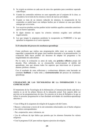 Se exigirá un mínimo en cada uno de estos dos apartados para considerar superado
   cada bloque.
   Cuando les contenidos mínimos no sean superados por el conjunto de la clase, se
   procederá a la revisión de los mismos a través de nuevas actividades.
   Cuando se trata de un número reducido de alumnos, la recuperación de los
   contenidos se podrá hacer con trabajos hechos por el alumno en casa que deberá
   entregar por su revisión.
   Las sucesivas pruebas escritas podrán incluir también aquellos contenidos anteriores
   que no fueron superados.
   Si algún alumno no supera los criterios mínimos exigidos será calificado
   negativamente.
   Los que tengan la asignatura pendiente la recuperarán en FEBRERO o los que
   aprueben la asignatura en el curso siguiente.

  E) Evaluación del proceso de enseñanza-aprendizaje

  Como profesora que realiza una programación debo tener en cuenta la edad,
  capacidad y preparación del grupo, pero también descender a la personalización. La
  evaluación debe hacer posible ese descenso de adaptar los programas a las
  singularidades de cada alumno.
  Por lo tanto, la evaluación es antes de nada, una práctica reflexiva propia del
  docente. Pero sobretodo, no se circunscribe exclusivamente al ámbito del
  aprendizaje, sino que alcanza todos los aspectos que intervienen en el proceso:
  alumno, profesor, sistema...
  Con el resultado de estas reflexiones y evaluaciones debemos estar haciendo un
  constante feedback o vuelta atrás y reestructuración del proceso de enseñanza-
  aprendizaje.


UTILIZACION DE LAS TECNOLOGÍAS DE LA INFORMACION Y LA
COMUNICACIÓN

El tratamiento de las Tecnologías de la Información y Comunicación desde cada área o
materia es un de los pilares básicos de la educación actual. Este aspecto debe ser
previsto en las programaciones de área. En concreto en la área de Religión a la que se
refiere la presente programación se han diseñado actividades de enseñanza-aprendizaje
adscritas a:

• Usar el Blog de la asignatura de religión de la pagina web del Centro.
• Buscar y seleccionar a través de la red contenidos relacionados con el hecho religioso
y sus valores correspondientes:
– Paz, cooperación, amor, tolerancia, etc
• Uso de software de tipo lúdico que permita que los alumnos fomentan los valores
religiosos.
• Usar le programa CLIC para realizar algunos ejercicios de religión.

                                            24
 