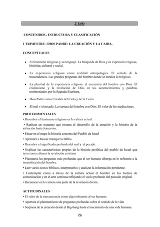 2º ESO


CONTENIDOS , ESTRUCTURA Y CLASIFICACIÓN

1 TRIMESTRE : DIOS PADRE: LA CREACIÓN Y LA CAIDA.

CONCEPTUALES

 •   El fenómeno religioso y su lenguaje. La búsqueda de Dios y su expresión religiosa,
     histórica, cultural y social.

 •   La experiencia religiosa como realidad antropológica. El sentido de la
     trascendencia. Las grandes preguntas del hombre donde se enraíza lo religioso.

 •   La plenitud de la experiencia religiosa: el encuentro del hombre con Dios. El
     cristianismo y la revelación de Dios en los acontecimientos y palabras
     testimoniados por la Sagrada Escritura.

 •   Dios Padre como Creador del Cielo y de la Tierra.

 •   El mal y el pecado. La ruptura del hombre con Dios. El valor de las mediaciones.

PROCEDIMENTALES
• Descubrir el fenómeno religioso en la cultura actual.
 • Realizar un esquema que resuma el desarrollo de la creación y la historia de la
salvación hasta Jesucristo.
• Situar en el mapa la historia concreta del Pueblo de Israel
• Aprender a buscar manejar la Biblia.
• Descubrir el significado profundo del mal y el pecado.
• Explicar las características propias de la historia profética del pueblo de Israel que
tuvo como cúlmen la revelación cristiana
• Plantearse las preguntas más profundas que el ser humano alberga en lo referente a la
insatisfacción del hombre.
• Leer varios textos bíblicos, interpretarlos y analizar la información pertinente.
• Contemplar cómo a traves de la cultura actual el hombre en los medios de
comunicación y en el arte sontinua reflejando el vacío profundo del pecasdo original.
• Reconocer en la ciencia una parte de la revelacón divina..

ACTITUDINALES
• El valor de la trascencencia como algo inherente al ser humano.
• Apertura al planteamiento de preguntas profundas sobre el sentido de la vida
• Sorpresa de la creación desde el Big-bang hasta el nacimiento de una vida humana.

                                            26
 