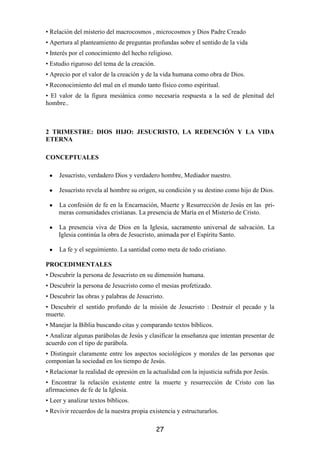 • Relación del misterio del macrocosmos , microcosmos y Dios Padre Creado
• Apertura al planteamiento de preguntas profundas sobre el sentido de la vida
• Interés por el conocimiento del hecho religioso.
• Estudio riguroso del tema de la creación.
• Aprecio por el valor de la creación y de la vida humana como obra de Dios.
• Reconocimiento del mal en el mundo tanto físico como espiritual.
• El valor de la figura mesiánica como necesaria respuesta a la sed de plenitud del
hombre..



2 TRIMESTRE: DIOS HIJO: JESUCRISTO, LA REDENCIÓN Y LA VIDA
ETERNA

CONCEPTUALES

 •   Jesucristo, verdadero Dios y verdadero hombre, Mediador nuestro.

 •   Jesucristo revela al hombre su origen, su condición y su destino como hijo de Dios.

 •   La confesión de fe en la Encarnación, Muerte y Resurrección de Jesús en las pri-
     meras comunidades cristianas. La presencia de María en el Misterio de Cristo.

 •   La presencia viva de Dios en la Iglesia, sacramento universal de salvación. La
     Iglesia continúa la obra de Jesucristo, animada por el Espíritu Santo.

 •   La fe y el seguimiento. La santidad como meta de todo cristiano.

PROCEDIMENTALES
• Descubrir la persona de Jesucristo en su dimensión humana.
• Descubrir la persona de Jesucristo como el mesias profetizado.
• Descubrir las obras y palabras de Jesucristo.
• Descubrir el sentido profundo de la misión de Jesucristo : Destruir el pecado y la
muerte.
• Manejar la Biblia buscando citas y comparando textos bíblicos.
• Analizar algunas parábolas de Jesús y clasificar la enseñanza que intentan presentar de
acuerdo con el tipo de parábola.
• Distinguir claramente entre los aspectos sociológicos y morales de las personas que
componían la sociedad en los tiempo de Jesús.
• Relacionar la realidad de opresión en la actualidad con la injusticia sufrida por Jesús.
• Encontrar la relación existente entre la muerte y resurrección de Cristo con las
afirmaciones de fe de la Iglesia.
• Leer y analizar textos bíblicos.
• Revivir recuerdos de la nuestra propia existencia y estructurarlos.

                                              27
 