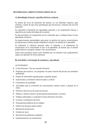 METODOLOGÍA. ORIENTACIONES DIDÁCTICAS

 A) Metodología General y específica del área o materia

 Se partirá del nivel de desarrollo del alumno, en sus diferentes aspectos, para
 construir, a partir de aquí otros aprendizajes que favorezcan y mejoran este nivel de
 desarrollo.
 Se estimulará el desarrollo de capacidades generales y de competencias básicas y
 específicas por medio del trabajo de la materia.
 Se dará prioridad a la comprensión de los contenidos que se trabajan frente al suyo
 aprendizaje mecánico.
 Se proporcionarán oportunidades para poner en práctica los nuevos conocimientos,
 de manera que el alumno pueda comprobar la interés y la utilidad de lo aprendido.
 Se fomentará la reflexión personal sobre el realizado y la elaboración de
 conclusiones en lo concerniente al que se ha aprendido, de manera que el alumno
 pueda analizar su progreso respeto a sus conocimientos.
 Todos estos principios tienen como finalidad que los alumnos sean, gradualmente,
 capaces de aprender de forma autónoma.

 B) Actividades y Estrategias de enseñanza y aprendizaje

 ACTIVIDADES :
  Contar Historias: “Eso me acuerda la historia”.
  Preguntas provocativas. Las preguntas son parte esencial del proceso de enseñanza
  aprendizaje.
  Grupos de intercambio (grande grupo y pequeño grupo)
  Exposiciones y resúmenes orales de repaso y síntesis
  Comentarios de actualidad
  Actividades para la evaluación de conocimientos teóricos (antes o después de la
  clase)
  Prácticas colectivas en las aulas de recursos.
  Debates y análisis colectivo de documentos (presenciales y on-line).
  Trabajos individuales y cooperativos fuera del horario de clases.
  Lecturas y comentarios de textos
  Presentaciones públicas de los trabajos
  Análisis de mensajes audiovisuales.
  Realización de proyectos
  Estudios de casos
  Resolución de problemas complejos
  Experimentación con simulaciones

                                            33
 