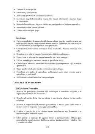 Trabajos de investigación
   Seminarios y conferencias.
   Actividades prácticas en los centros educativos
   Exposición magistral motivadora porque ellos buscan información y después hagan
   su presentación
   Buscar información para hacer un trabajo, pero sobretodo conclusiones personales.
   Alumno periodista, alumno profesor…
   Trabajo autónomo y en grupo


  Estrategias:
   Partiremos del nivel de desarrollo del alumno, el que significa considerar tanto sus
   capacidades como sus conocimientos previos, es decir, Considerar las características
   de los estudiantes: estilos cognitivos y de aprendizaje..
   Considerar las motivaciones e intereses de los estudiantes. Procurar amenidad en la
   aula
   Organizar en la aula: el espacio, los materiales didácticos, el tiempo...
   Proporcionar la información necesaria cuando que: web, asesores...
   Utilizar metodologías activas en las que se aprenda haciendo.
   Considerar un adecuado tratamiento de los errores que sea punto de alijo de nuevos
   aprendizajes.
   Prever que los estudiantes puedan controlar sus aprendizajes.
   Considerar actividades de aprendizaje colaborativo, pero tener presente que el
   aprendizaje es individual.
   Realizar una evaluación final de los aprendizajes.

CRITERIOS DE EVALUACION

  A) Criterios de Evaluación
1. Detectar los principales elementos que constituyen el fenómeno religioso y su
   expresión concreta en el Cristianismo.

2. Describir el sentido de la vida que ofrece la experiencia religiosa en las grandes
   religiones.

3. Razonar la responsabilidad personal que conlleva el pecado como daño contra sí
   mismo, contra el prójimo y como separación de Dios.

4. Explicar el sentido de la fe cristiana como identificación con Jesucristo y su
   realización plena en la vida eterna.

5. Saber utilizar el mensaje de algunos textos y acontecimientos bíblicos para
   comprobar las manifestaciones de Dios, y razonar que Jesucristo es verdadero Dios
   y verdadero hombre.

                                           34
 