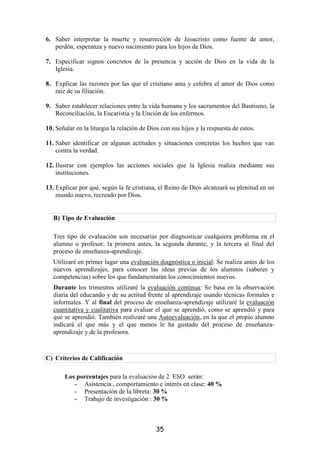 6. Saber interpretar la muerte y resurrección de Jesucristo como fuente de amor,
   perdón, esperanza y nuevo nacimiento para los hijos de Dios.

7. Especificar signos concretos de la presencia y acción de Dios en la vida de la
   Iglesia.

8. Explicar las razones por las que el cristiano ama y celebra el amor de Dios como
   raíz de su filiación.

9. Saber establecer relaciones entre la vida humana y los sacramentos del Bautismo, la
   Reconciliación, la Eucaristía y la Unción de los enfermos.

10. Señalar en la liturgia la relación de Dios con sus hijos y la respuesta de estos.

11. Saber identificar en algunas actitudes y situaciones concretas los hechos que van
    contra la verdad.

12. Ilustrar con ejemplos las acciones sociales que la Iglesia realiza mediante sus
    instituciones.

13. Explicar por qué, según la fe cristiana, el Reino de Dios alcanzará su plenitud en un
    mundo nuevo, recreado por Dios.


   B) Tipo de Evaluación

   Tres tipo de evaluación son necesarias por diagnosticar cualquiera problema en el
   alumno o profesor, la primera antes, la segunda durante, y la tercera al final del
   proceso de enseñanza-aprendizaje.
   Utilizaré en primer lugar una evaluación diagnóstica o inicial: Se realiza antes de los
   nuevos aprendizajes, para conocer las ideas previas de los alumnos (saberes y
   competencias) sobre los que fundamentarán los conocimientos nuevos.
   Durante los trimestres utilizaré la evaluación continua: Se basa en la observación
   diaria del educando y de su actitud frente al aprendizaje usando técnicas formales e
   informales. Y al final del proceso de enseñanza-aprendizaje utilizaré la evaluación
   cuantitativa y cualitativa para evaluar el que se aprendió, como se aprendió y para
   qué se aprendió. También realizaré una Autoevaluación, en la que el propio alumno
   indicará el que más y el que menos le ha gustado del proceso de enseñanza-
   aprendizaje y de la profesora.



C) Criterios de Calificación

       Los porcentajes para la evaluación de 2 ESO serán:
          - Asistencia , comportamiento e interés en clase: 40 %
          - Presentación de la libreta: 30 %
          - Trabajo de investigación : 30 %




                                            35
 