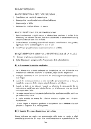 REQUISITOS MÍNIMOS:

BLOQUE TEMÁTICO 1: DIOS PADRE CREADOR
Descubrir en qué consiste la trascendencia
Saber explicar cómo Dios ha intervenido en la Historia
Saber manejar la Bíblia.
Razonar sobre el origen del mal y el pecado.


BLOQUE TEMÁTICO 2: JESUCRISTO REDENTOR
Sintetizar el mensaje evangélico sobre lo reino de Dios, mediando el análisis de las
parábolas y los discursos de Jesús, con el fin de descubrir su valor humanitzador y
las actitudes básicas de la vida cristiana
Saber interpretar la muerte y la resurrección de Jesús como fuente de amor, perdón,
esperanza y nuevo nacimiento para los hijos de Dios
Saber Ubicar geográficamente los acontecimientos de la Bíblia.


BLOQUE TEMÁTICO 3: ESPÍRITU SANTO SANTIFICADOR DE LA IGLESIA
  Conocer la Iglesia, su estructura y misión
 Saber diferenciar y comprender los 7 sacramentos de la Iglesia Católica

D) Actividades de Refuerzo y Ampliación

En el primer ciclo se harán exámenes de recuperación de cada evaluación o se
podrán incluir contenidos anteriores no superados, según criterio del profesor.
Se exigirá un mínimo en cada uno de estos dos apartados para considerar superado
cada bloque.
Cuando les contenidos mínimos no sean superados por el conjunto de la clase, se
procederá a la revisión de los mismos a través de nuevas actividades.
Cuando se trata de un número reducido de alumnos, la recuperación de los
contenidos se podrá hacer con trabajos hechos por el alumno en casa que deberá
entregar por su revisión.
Las sucesivas pruebas escritas podrán incluir también aquellos contenidos anteriores
que no fueron superados.
Si algún alumno no supera los criterios mínimos exigidos será calificado
negativamente.
Los que tengan la asignatura pendiente la recuperarán en FEBRERO o los que
aprueben la asignatura en el curso siguiente.

E) Evaluación del proceso de enseñanza-aprendizaje

Como profesora que realiza una programación debo tener en cuenta la edad,
capacidad y preparación del grupo, pero también descender a la personalización. La

                                       36
 