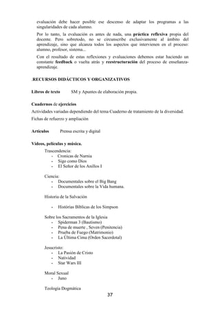 evaluación debe hacer posible ese descenso de adaptar los programas a las
  singularidades de cada alumno.
  Por lo tanto, la evaluación es antes de nada, una práctica reflexiva propia del
  docente. Pero sobretodo, no se circunscribe exclusivamente al ámbito del
  aprendizaje, sino que alcanza todos los aspectos que intervienen en el proceso:
  alumno, profesor, sistema...
  Con el resultado de estas reflexiones y evaluaciones debemos estar haciendo un
  constante feedback o vuelta atrás y reestructuración del proceso de enseñanza-
  aprendizaje.

.RECURSOS DIDÁCTICOS Y ORGANIZATIVOS

Libros de texto         SM y Apuntes de elaboración propia.

Cuadernos de ejercicios
Actividades variadas dependiendo del tema Cuaderno de tratamiento de la diversidad.
Fichas de refuerzo y ampliación

Artículos         Prensa escrita y digital

Vídeos, películas y música.
       Trascendencia:
          - Cronicas de Narnia
          - Sigo como Dios
          - El Señor de los Anillos I

       Ciencia:
          - Documentales sobre el Big Bang
          - Documentales sobre la Vida humana.

       Historia de la Salvación

            -   Histórias Bíblicas de los Simpson

       Sobre los Sacramentos de la Iglesia
          - Spiderman 3 (Bautismo)
          - Pena de muerte , Seven (Penitencia)
          - Prueba de Fuego (Matrimonio)
          - La Última Cima (Orden Sacerdotal)

       Jesucristo:
           - La Pasión de Cristo
           - Natividad
           - Star Wars III

       Moral Sexual
         - Juno

       Teología Dogmática
                                             37
 