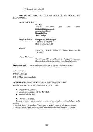 -   El Señor de los Anillos III


     PPS: DE HISTORIA, DE RELATOS BÍBLICOS, DE MORAL, DE
RELIGIONES….

       Juegos Interactivos :
                               JCLICS
                               Juegos       realizados       con       webs        como
                               www.puzzlemaker.com
                               www.classtools.net
                               Ruleta Bíblica
                               50x15 bíblico

       Juegos de Mesa:         Pasapalabra de la religión
                               Trivial de la religión
                               Risk de Oriente Medio

       Mapas:
                               Mapas de ISRAEL, Jerusalem, Oriente Medio Globo
                               Terráqueo

       Líneas del Tiempo:
                               Cronología del Cosmos, Historia del Antiguo Testamento,
                               Historia de la Vida de Jesucristo, Historia de la Iglesia.

Direcciones web       www.conferenciaepiscopal.es y www.religion.profes.net

Altres recursos
Biblia y Encíclicas
CD-ROM de recursos didàctis

ACTIVIDADES COMPLEMENTARÍAS O EXTRAESCOLARES
(En coordinación con otros departamentos, según actividad)

   •   Encuentro de Alumnos.
   •   Visita y recogida para Cáritas (Navidad).
   •   Realización del Belén

    • Charla de Misionero.
    Durante el curso vendrán misioneros a dar su experiencia y explicar la labor en la
misión.
- Dominik Kustra: Delegado en Valencia de la AIN (Ayuda a la Iglesia necesitada).
- Santiago Talón y Mar Talón: hijos de familia en misión en Kaoshiung (Taiwan)




                                             38
 