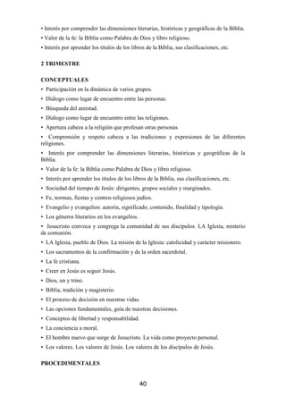 • Interés por comprender las dimensiones literarias, históricas y geográficas de la Biblia.
• Valor de la fe: la Biblia como Palabra de Dios y libro religioso.
• Interés por aprender los títulos de los libros de la Biblia, sus clasificaciones, etc.

2 TRIMESTRE

CONCEPTUALES
• Participación en la dinámica de varios grupos.
• Diálogo como lugar de encuentro entre las personas.
• Búsqueda del amistad.
• Diálogo como lugar de encuentro entre las religiones.
• Apertura cabeza a la religión que profesan otras personas.
• Comprensión y respeto cabeza a las tradiciones y expresiones de las diferentes
religiones.
• Interés por comprender las dimensiones literarias, históricas y geográficas de la
Biblia.
• Valor de la fe: la Biblia como Palabra de Dios y libro religioso.
• Interés por aprender los títulos de los libros de la Biblia, sus clasificaciones, etc.
• Sociedad del tiempo de Jesús: dirigentes, grupos sociales y marginados.
• Fe, normas, fiestas y centros religiosos judíos.
• Evangelio y evangelios: autoría, significado, contenido, finalidad y tipología.
• Los géneros literarios en los evangelios.
• Jesucristo convoca y congrega la comunidad de sus discípulos. LA Iglesia, misterio
de comunión.
• LA Iglesia, pueblo de Dios. La misión de la Iglesia: catolicidad y carácter misionero.
• Los sacramentos de la confirmación y de la orden sacerdotal.
• La fe cristiana.
• Creer en Jesús es seguir Jesús.
• Dios, un y trino.
• Biblia, tradición y magisterio.
• El proceso de decisión en nuestras vidas.
• Las opciones fundamentales, guía de nuestras decisiones.
• Conceptos de libertad y responsabilidad.
• La conciencia a moral.
• El hombre nuevo que surge de Jesucristo. La vida como proyecto personal.
• Los valores. Los valores de Jesús. Los valores de los discípulos de Jesús.

PROCEDIMENTALES


                                              40
 
