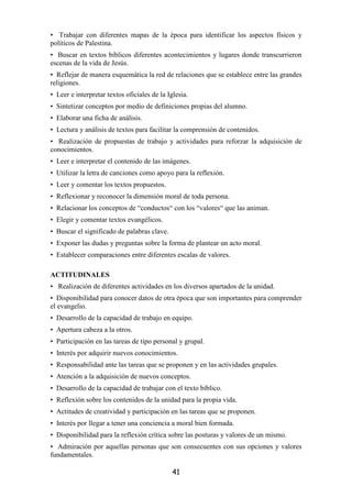 • Trabajar con diferentes mapas de la época para identificar los aspectos físicos y
políticos de Palestina.
• Buscar en textos bíblicos diferentes acontecimientos y lugares donde transcurrieron
escenas de la vida de Jesús.
• Reflejar de manera esquemática la red de relaciones que se establece entre las grandes
religiones.
• Leer e interpretar textos oficiales de la Iglesia.
• Sintetizar conceptos por medio de definiciones propias del alumno.
• Elaborar una ficha de análisis.
• Lectura y análisis de textos para facilitar la comprensión de contenidos.
• Realización de propuestas de trabajo y actividades para reforzar la adquisición de
conocimientos.
• Leer e interpretar el contenido de las imágenes.
• Utilizar la letra de canciones como apoyo para la reflexión.
• Leer y comentar los textos propuestos.
• Reflexionar y reconocer la dimensión moral de toda persona.
• Relacionar los conceptos de “conductos“ con los “valores“ que las animan.
• Elegir y comentar textos evangélicos.
• Buscar el significado de palabras clave.
• Exponer las dudas y preguntas sobre la forma de plantear un acto moral.
• Establecer comparaciones entre diferentes escalas de valores.

ACTITUDINALES
• Realización de diferentes actividades en los diversos apartados de la unidad.
• Disponibilidad para conocer datos de otra época que son importantes para comprender
el evangelio.
• Desarrollo de la capacidad de trabajo en equipo.
• Apertura cabeza a la otros.
• Participación en las tareas de tipo personal y grupal.
• Interés por adquirir nuevos conocimientos.
• Responsabilidad ante las tareas que se proponen y en las actividades grupales.
• Atención a la adquisición de nuevos conceptos.
• Desarrollo de la capacidad de trabajar con el texto bíblico.
• Reflexión sobre los contenidos de la unidad para la propia vida.
• Actitudes de creatividad y participación en las tareas que se proponen.
• Interés por llegar a tener una conciencia a moral bien formada.
• Disponibilidad para la reflexión crítica sobre las posturas y valores de un mismo.
• Admiración por aquellas personas que son consecuentes con sus opciones y valores
fundamentales.

                                              41
 