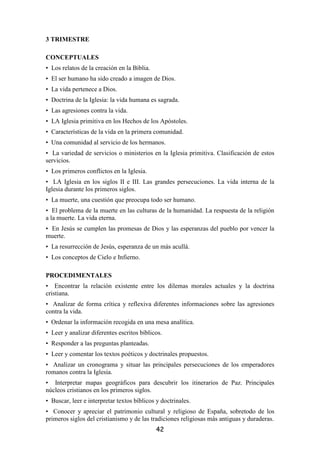 3 TRIMESTRE

CONCEPTUALES
• Los relatos de la creación en la Biblia.
• El ser humano ha sido creado a imagen de Dios.
• La vida pertenece a Dios.
• Doctrina de la Iglesia: la vida humana es sagrada.
• Las agresiones contra la vida.
• LA Iglesia primitiva en los Hechos de los Apóstoles.
• Características de la vida en la primera comunidad.
• Una comunidad al servicio de los hermanos.
• La variedad de servicios o ministerios en la Iglesia primitiva. Clasificación de estos
servicios.
• Los primeros conflictos en la Iglesia.
• LA Iglesia en los siglos II e III. Las grandes persecuciones. La vida interna de la
Iglesia durante los primeros siglos.
• La muerte, una cuestión que preocupa todo ser humano.
• El problema de la muerte en las culturas de la humanidad. La respuesta de la religión
a la muerte. La vida eterna.
• En Jesús se cumplen las promesas de Dios y las esperanzas del pueblo por vencer la
muerte.
• La resurrección de Jesús, esperanza de un más acullá.
• Los conceptos de Cielo e Infierno.

PROCEDIMENTALES
• Encontrar la relación existente entre los dilemas morales actuales y la doctrina
cristiana.
• Analizar de forma crítica y reflexiva diferentes informaciones sobre las agresiones
contra la vida.
• Ordenar la información recogida en una mesa analítica.
• Leer y analizar diferentes escritos bíblicos.
• Responder a las preguntas planteadas.
• Leer y comentar los textos poéticos y doctrinales propuestos.
• Analizar un cronograma y situar las principales persecuciones de los emperadores
romanos contra la Iglesia.
• Interpretar mapas geográficos para descubrir los itinerarios de Paz. Principales
núcleos cristianos en los primeros siglos.
• Buscar, leer e interpretar textos bíblicos y doctrinales.
• Conocer y apreciar el patrimonio cultural y religioso de España, sobretodo de los
primeros siglos del cristianismo y de las tradiciones religiosas más antiguas y duraderas.
                                             42
 