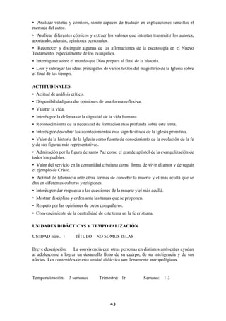 • Analizar viñetas y cómicos, siente capaces de traducir en explicaciones sencillas el
mensaje del autor.
• Analizar diferentes cómicos y extraer los valores que intentan transmitir los autores,
aportando, además, opiniones personales.
• Reconocer y distinguir algunas de las afirmaciones de la escatología en el Nuevo
Testamento, especialmente de los evangelios.
• Interrogarse sobre el mundo que Dios prepara al final de la historia.
• Leer y subrayar las ideas principales de varios textos del magisterio de la Iglesia sobre
el final de los tiempo.

ACTITUDINALES
• Actitud de análisis crítico.
• Disponibilidad para dar opiniones de una forma reflexiva.
• Valorar la vida.
• Interés por la defensa de la dignidad de la vida humana.
• Reconocimiento de la necesidad de formación más profunda sobre este tema.
• Interés por descubrir los acontecimientos más significativos de la Iglesia primitiva.
• Valor de la historia de la Iglesia como fuente de conocimiento de la evolución de la fe
y de sus figuras más representativas.
• Admiración por la figura de santo Paz como el grande apóstol de la evangelización de
todos los pueblos.
• Valor del servicio en la comunidad cristiana como forma de vivir el amor y de seguir
el ejemplo de Cristo.
• Actitud de tolerancia ante otras formas de concebir la muerte y el más acullá que se
dan en diferentes culturas y religiones.
• Interés por dar respuesta a las cuestiones de la muerte y el más acullá.
• Mostrar disciplina y orden ante las tareas que se proponen.
• Respeto por las opiniones de otros compañeros.
• Convencimiento de la centralidad de este tema en la fe cristiana.

UNIDADES DIDÁCTICAS Y TEMPORALIZACIÓN

UNIDAD núm. 1            TÍTULO NO SOMOS ISLAS

Breve descripción: La convivencia con otras personas en distintos ambientes ayudan
al adolescente a lograr un desarrollo lleno de su cuerpo, de su inteligencia y de sus
afectos. Los contenidos de esta unidad didáctica son llenamente antropológicos.


Temporalización:     3 semanas       Trimestre: 1r              Semana:      1-3




                                           43
 