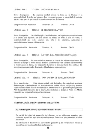 UNIDAD núm. 7          TÍTULO      DECIDIR LIBERTAD

Breve descripción:        La presente unidad aborda le tema de la libertad y la
responsabilidad de todo ser humano. Las personas tenemos la capacidad de orientar
nuestra vida, para la que cosa debemos tomar muchas decisiones.

Temporalización: 4 semanas           Trimestre: 2n            Semana: 20-24

UNIDAD núm. 8           TÍTULO     EL REGALO DE LA VIDA

Breve descripción: La vida biológica, la vida humana, es lo primero que encontramos
y el último que dejamos. En esta unidad se trabaja en torno a ella. Su valor, la
responsabilidad que todos tenemos ante ella y las amenazas, agresiones y
manipulaciones a las que está expuesta.

Temporalización: 5 semanas          Trimestre: 3r            Semana:    24-28


UNIDAD núm. 9           TÍTULO      LA VIDA de los PRIMEROS CRISTIANOS

Breve descripción:      En esta unidad se presenta la vida de los primeros cristianos. Ser
cristiano es acoger la buena noticia de Jesús y cambiar de vida. Después de la muerte y
la resurrección de Jesús, sus seguidores llevaron su mensaje hasta los confines del
Imperio romano, en medio de grandes dificultades y persecuciones.

Temporalización: 5 semanas           Trimestre: 3r            Semana: 28-32

UNIDAD núm. 10           TÍTULO      POR ENCIMA DE TODO, ESPERANZA

Breve descripción:       Esta última unidad está dedicada a la escatología cristiana.
Sabemos por experiencia que las personas nacen, crecen, viven, envejecen y mueren.
Todos volamos saber cuál es el desenlace de esta historia de la que somos protagonistas.
Ante la realidad ineludible de la muerte, los cristianos se dirigen a Jesús y a María,
buscando una respuesta hierra por le esperanza.

Temporalización: 5 semanas           Trimestre: 3r            Semana: 32-36

METODOLOGÍA. ORIENTACIONES DIDÁCTICAS


  A) Metodología General y específica del área o materia

  Se partirá del nivel de desarrollo del alumno, en sus diferentes aspectos, para
  construir, a partir de aquí otros aprendizajes que favorezcan y mejoran este nivel de
  desarrollo.
  Se estimulará el desarrollo de capacidades generales y de competencias básicas y
  específicas por medio del trabajo de la materia.
                                           45
 