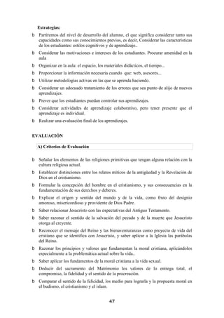 Estrategias:
  Partiremos del nivel de desarrollo del alumno, el que significa considerar tanto sus
  capacidades como sus conocimientos previos, es decir, Considerar las características
  de los estudiantes: estilos cognitivos y de aprendizaje..
  Considerar las motivaciones e intereses de los estudiantes. Procurar amenidad en la
  aula
  Organizar en la aula: el espacio, los materiales didácticos, el tiempo...
  Proporcionar la información necesaria cuando que: web, asesores...
  Utilizar metodologías activas en las que se aprenda haciendo.
  Considerar un adecuado tratamiento de los errores que sea punto de alijo de nuevos
  aprendizajes.
  Prever que los estudiantes puedan controlar sus aprendizajes.
  Considerar actividades de aprendizaje colaborativo, pero tener presente que el
  aprendizaje es individual.
  Realizar una evaluación final de los aprendizajes.


EVALUACIÓN

 A) Criterios de Evaluación

  Señalar los elementos de las religiones primitivas que tengan alguna relación con la
  cultura religiosa actual.
  Establecer distinciones entre los relatos míticos de la antigüedad y la Revelación de
  Dios en el cristianismo.
  Formular la concepción del hombre en el cristianismo, y sus consecuencias en la
  fundamentación de sus derechos y deberes.
  Explicar el origen y sentido del mundo y de la vida, como fruto del designio
  amoroso, misericordioso y providente de Dios Padre.
  Saber relacionar Jesucristo con las expectativas del Antiguo Testamento.
  Saber razonar el sentido de la salvación del pecado y de la muerte que Jesucristo
  otorga al creyente.
  Reconocer el mensaje del Reino y las bienaventuranzas como proyecto de vida del
  cristiano que se identifica con Jesucristo, y saber aplicar a la Iglesia las parábolas
  del Reino.
  Razonar los principios y valores que fundamentan la moral cristiana, aplicándolos
  especialmente a la problemática actual sobre la vida..
  Saber aplicar los fundamentos de la moral cristiana a la vida sexual.
  Deducir del sacramento del Matrimonio los valores de lo entrega total, el
  compromiso, la fidelidad y el sentido de la procreación.
  Comparar el sentido de la felicidad, los medio para lograrla y la propuesta moral en
  el budismo, el cristianismo y el islam.


                                          47
 