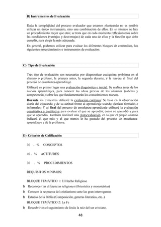B) Instrumentos de Evaluación

  Dada la complejidad del proceso evaluador que estamos planteando no es posible
  utilizar un único instrumento, sino una combinación de ellos. En si mismos no hay
  un procedimiento mejor que otro; se trata que en cada momento reflexionamos sobre
  las condiciones (ventajas y desventajas) de cada una de ellas y la función que debe
  cumplir, para elegir la más adecuada.
  En general, podemos utilizar para evaluar los diferentes bloques de contenidos, los
  siguientes procedimientos e instrumentos de evaluación:



C) Tipo de Evaluación

  Tres tipo de evaluación son necesarias por diagnosticar cualquiera problema en el
  alumno o profesor, la primera antes, la segunda durante, y la tercera al final del
  proceso de enseñanza-aprendizaje.
  Utilizaré en primer lugar una evaluación diagnóstica o inicial: Se realiza antes de los
  nuevos aprendizajes, para conocer las ideas previas de los alumnos (saberes y
  competencias) sobre los que fundamentarán los conocimientos nuevos.
  Durante los trimestres utilizaré la evaluación continua: Se basa en la observación
  diaria del educando y de su actitud frente al aprendizaje usando técnicas formales e
  informales. Y al final del proceso de enseñanza-aprendizaje utilizaré la evaluación
  cuantitativa y cualitativa para evaluar el que se aprendió, como se aprendió y para
  qué se aprendió. También realizaré una Autoevaluación, en la que el propio alumno
  indicará el que más y el que menos le ha gustado del proceso de enseñanza-
  aprendizaje y de la profesora.



D) Criterios de Calificación

  30   . %     CONCEPTOS

  40 . %      ACTITUDES

  30    . %    PROCEDIMIENTOS

  REQUISITOS MÍNIMOS:

  BLOQUE TEMÁTICO 1: El Hecho Religioso
   Reconocer las diferencias religiones (Orientales y monoteístas)
   Conocer la respuesta del cristianismo ante las gran interrogantes
   Estudio de la Biblia (Composición, generas literarios, etc..)
  BLOQUE TEMÁTICO 2: La Fe
   Descubrir en el seguimiento de Jesús la raíz del ser cristiano.

                                           48
 