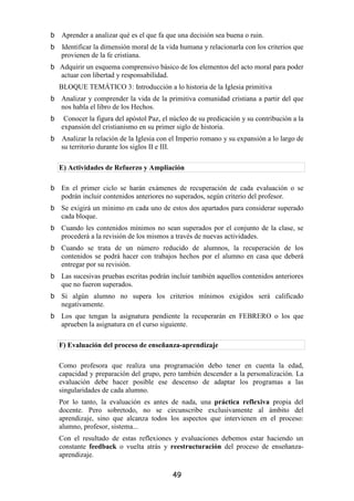 Aprender a analizar qué es el que fa que una decisión sea buena o ruin.
Identificar la dimensión moral de la vida humana y relacionarla con los criterios que
provienen de la fe cristiana.
Adquirir un esquema comprensivo básico de los elementos del acto moral para poder
actuar con libertad y responsabilidad.
BLOQUE TEMÁTICO 3: Introducción a lo historia de la Iglesia primitiva
Analizar y comprender la vida de la primitiva comunidad cristiana a partir del que
nos habla el libro de los Hechos.
 Conocer la figura del apóstol Paz, el núcleo de su predicación y su contribución a la
expansión del cristianismo en su primer siglo de historia.
Analizar la relación de la Iglesia con el Imperio romano y su expansión a lo largo de
su territorio durante los siglos II e III.

E) Actividades de Refuerzo y Ampliación

En el primer ciclo se harán exámenes de recuperación de cada evaluación o se
podrán incluir contenidos anteriores no superados, según criterio del profesor.
Se exigirá un mínimo en cada uno de estos dos apartados para considerar superado
cada bloque.
Cuando les contenidos mínimos no sean superados por el conjunto de la clase, se
procederá a la revisión de los mismos a través de nuevas actividades.
Cuando se trata de un número reducido de alumnos, la recuperación de los
contenidos se podrá hacer con trabajos hechos por el alumno en casa que deberá
entregar por su revisión.
Las sucesivas pruebas escritas podrán incluir también aquellos contenidos anteriores
que no fueron superados.
Si algún alumno no supera los criterios mínimos exigidos será calificado
negativamente.
Los que tengan la asignatura pendiente la recuperarán en FEBRERO o los que
aprueben la asignatura en el curso siguiente.

F) Evaluación del proceso de enseñanza-aprendizaje

Como profesora que realiza una programación debo tener en cuenta la edad,
capacidad y preparación del grupo, pero también descender a la personalización. La
evaluación debe hacer posible ese descenso de adaptar los programas a las
singularidades de cada alumno.
Por lo tanto, la evaluación es antes de nada, una práctica reflexiva propia del
docente. Pero sobretodo, no se circunscribe exclusivamente al ámbito del
aprendizaje, sino que alcanza todos los aspectos que intervienen en el proceso:
alumno, profesor, sistema...
Con el resultado de estas reflexiones y evaluaciones debemos estar haciendo un
constante feedback o vuelta atrás y reestructuración del proceso de enseñanza-
aprendizaje.

                                       49
 