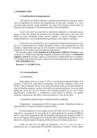 1. INTRODUCCIÓN

       1.1 Justificación de la programación

        A lo largo de los años de docencia, a pesar de la brevedad de los mismos, hemos
visto la importancia de realizar una programación de aula que, evitando la a veces
socorrida improvisación, pueda planificar un corpus bien formado donde todos los
elementos de la asignatura se encuentren en orden y bien ensamblados.

       Es del todo cierto que cada año la experiencia adquirida va marcando nuevas
pautas y lineas más eficaces de actuación. Por otra parte cada curso es un nuevo reto
donde un nuevo alumnado exigen nuevos metodos y nuevas estrategia, nuevas
temporalizaciones y nuevos planteamientos para llegar a unos objetivo marcados.

        Es por ellos, por los alumnos, y por su desarrollo integral como personas, por lo
que en el departamento de religión decidimos realizar una programación de aula
pensada y argumentada para que en todo momento el aprendizaje del curriculum sea
significativo y les ayude a crecer en todas las dimensiones.
   Por otra parte según la Ley Orgánica de la Educación, 2/2006 de 3 de mayo, tiene
en cuenta en la Disposición Adicional Segunda el derecho de los padres a la formación
religiosa y moral de sus hijos, según sus convicciones, estableciendo que la enseñanza
de la religión se incluirá como área o materia en los niveles educativos que corresponda.
   R.D. 1635/2006 E.S.O.
   Decreto C.V. 112/2007 E.S.O.


       1.2 Contextualització

       1.2a HISTÒRIA

        Quan aquest centre es va crear, el 1973, va ser el primer d'aquesta localitat, de la
comarca, el nom de la qual porta en l'actualitat i de diverses comarques veïnes com
Serrans i Racó d'Ademús. Per les seves aules han passat moltes de les personalitats de
totes les localitats properes, inclosos molts dels seus actuals professors. Les seves aules
també han servit per als més diversos fins: exàmens d'adults, proves de la Junta
Qualificadora, Conservatori, i, actualment, Escola Oficial d 'Idiomes. En aquests
moments, el projecte de nou edifici, està en fase prèvia a l' inici de les obres.

       1.2b ENSENYAMENTS QUE S’IMPARTEIXEN. HORARI

       S'imparteixen ensenyaments d’ESO en règim de diürn i Batxillerat, també en
règim de diürn. El conjunt el formen 20 grups de diürn.

        El total d'alumnes d’ E.S.O. durant el curs 2011/2012 és de 754, repartits en: sis
grups de 1r, cinc grups de 2n, cinc grups de 3r, quatre grups de 4t i un grup de PQPI en
total 21, deu d'ells s'imparteixen dins del Programa d'Incorporació Progressiva (PIP ) i
deu en el Programa d'Ensenyament en Valencià (PEV). Dependent d'un grup de 3r i un
altre de 4t es desenvolupa un Programa de Diversificació Curricular de dos anys.

        Tenim un total de vuit grups de Batxillerat, 4 de 1r i 4 de 2n, que es
distribueixen per les especialitats de batxillerat Humanístic, Científic i d'Arts, aquest

                                             5
 