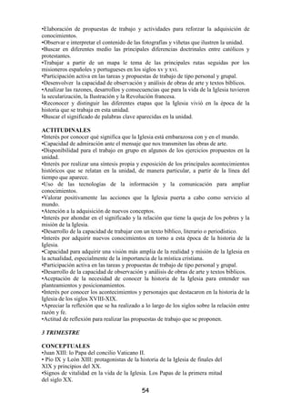 •Elaboración de propuestas de trabajo y actividades para reforzar la adquisición de
conocimientos.
•Observar e interpretar el contenido de las fotografías y viñetas que ilustren la unidad.
•Buscar en diferentes medio las principales diferencias doctrinales entre católicos y
protestantes.
•Trabajar a partir de un mapa le tema de las principales rutas seguidas por los
misioneros españoles y portugueses en los siglos xv y xvi.
•Participación activa en las tareas y propuestas de trabajo de tipo personal y grupal.
•Desenvolver la capacidad de observación y análisis de obras de arte y textos bíblicos.
•Analizar las razones, desarrollos y consecuencias que para la vida de la Iglesia tuvieron
la secularización, la Ilustración y la Revolución francesa.
•Reconocer y distinguir las diferentes etapas que la Iglesia vivió en la época de la
historia que se trabaja en esta unidad.
•Buscar el significado de palabras clave aparecidas en la unidad.

ACTITUDINALES
•Interés por conocer qué significa que la Iglesia está embarazosa con y en el mundo.
•Capacidad de admiración ante el mensaje que nos transmiten las obras de arte.
•Disponibilidad para el trabajo en grupo en algunos de los ejercicios propuestos en la
unidad.
•Interés por realizar una síntesis propia y exposición de los principales acontecimientos
históricos que se relatan en la unidad, de manera particular, a partir de la línea del
tiempo que aparece.
•Uso de las tecnologías de la información y la comunicación para ampliar
conocimientos.
•Valorar positivamente las acciones que la Iglesia puerta a cabo como servicio al
mundo.
•Atención a la adquisición de nuevos conceptos.
•Interés por ahondar en el significado y la relación que tiene la queja de los pobres y la
misión de la Iglesia.
•Desarrollo de la capacidad de trabajar con un texto bíblico, literario o periodístico.
•Interés por adquirir nuevos conocimientos en torno a esta época de la historia de la
Iglesia.
•Capacidad para adquirir una visión más amplia de la realidad y misión de la Iglesia en
la actualidad, especialmente de la importancia de la mística cristiana.
•Participación activa en las tareas y propuestas de trabajo de tipo personal y grupal.
•Desarrollo de la capacidad de observación y análisis de obras de arte y textos bíblicos.
•Aceptación de la necesidad de conocer la historia de la Iglesia para entender sus
planteamientos y posicionamientos.
•Interés por conocer los acontecimientos y personajes que destacaron en la historia de la
Iglesia de los siglos XVIII-XIX.
•Apreciar la reflexión que se ha realizado a lo largo de los siglos sobre la relación entre
razón y fe.
•Actitud de reflexión para realizar las propuestas de trabajo que se proponen.

3 TRIMESTRE

CONCEPTUALES
•Juan XIII: lo Papa del concilio Vaticano II.
• Pío IX y León XIII: protagonistas de la historia de la Iglesia de finales del
XIX y principios del XX.
•Signos de vitalidad en la vida de la Iglesia. Los Papas de la primera mitad
del siglo XX.
                                           54
 