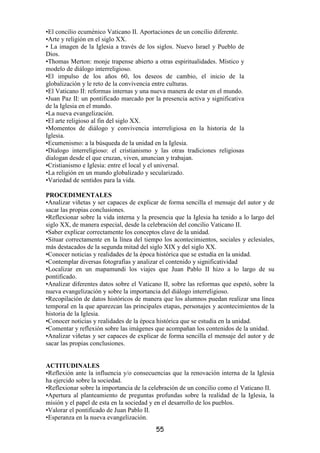•El concilio ecuménico Vaticano II. Aportaciones de un concilio diferente.
•Arte y religión en el siglo XX.
• La imagen de la Iglesia a través de los siglos. Nuevo Israel y Pueblo de
Dios.
•Thomas Merton: monje trapense abierto a otras espiritualidades. Místico y
modelo de diálogo interreligioso.
•El impulso de los años 60, los deseos de cambio, el inicio de la
globalización y le reto de la convivencia entre culturas.
•El Vaticano II: reformas internas y una nueva manera de estar en el mundo.
•Juan Paz II: un pontificado marcado por la presencia activa y significativa
de la Iglesia en el mundo.
•La nueva evangelización.
•El arte religioso al fin del siglo XX.
•Momentos de diálogo y convivencia interreligiosa en la historia de la
Iglesia.
•Ecumenismo: a la búsqueda de la unidad en la Iglesia.
•Dialogo interreligioso: el cristianismo y las otras tradiciones religiosas
dialogan desde el que cruzan, viven, anuncian y trabajan.
•Cristianismo e Iglesia: entre el local y el universal.
•La religión en un mundo globalizado y secularizado.
•Variedad de sentidos para la vida.

PROCEDIMENTALES
•Analizar viñetas y ser capaces de explicar de forma sencilla el mensaje del autor y de
sacar las propias conclusiones.
•Reflexionar sobre la vida interna y la presencia que la Iglesia ha tenido a lo largo del
siglo XX, de manera especial, desde la celebración del concilio Vaticano II.
•Saber explicar correctamente los conceptos clave de la unidad.
•Situar correctamente en la línea del tiempo los acontecimientos, sociales y eclesiales,
más destacados de la segunda mitad del siglo XIX y del siglo XX.
•Conocer noticias y realidades de la época histórica que se estudia en la unidad.
•Contemplar diversas fotografías y analizar el contenido y significatividad
•Localizar en un mapamundi los viajes que Juan Pablo II hizo a lo largo de su
pontificado.
•Analizar diferentes datos sobre el Vaticano II, sobre las reformas que espetó, sobre la
nueva evangelización y sobre la importancia del diálogo interreligioso.
•Recopilación de datos históricos de manera que los alumnos puedan realizar una línea
temporal en la que aparezcan las principales etapas, personajes y acontecimientos de la
historia de la Iglesia.
•Conocer noticias y realidades de la época histórica que se estudia en la unidad.
•Comentar y reflexión sobre las imágenes que acompañan los contenidos de la unidad.
•Analizar viñetas y ser capaces de explicar de forma sencilla el mensaje del autor y de
sacar las propias conclusiones.


ACTITUDINALES
•Reflexión ante la influencia y/o consecuencias que la renovación interna de la Iglesia
ha ejercido sobre la sociedad.
•Reflexionar sobre la importancia de la celebración de un concilio como el Vaticano II.
•Apertura al planteamiento de preguntas profundas sobre la realidad de la Iglesia, la
misión y el papel de esta en la sociedad y en el desarrollo de los pueblos.
•Valorar el pontificado de Juan Pablo II.
•Esperanza en la nueva evangelización.
                                          55
 
