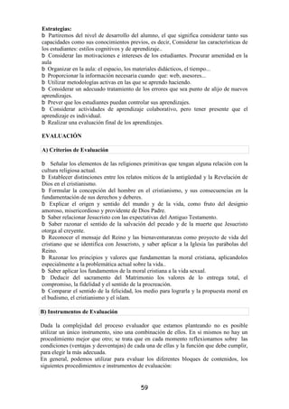 Estrategias:
   Partiremos del nivel de desarrollo del alumno, el que significa considerar tanto sus
capacidades como sus conocimientos previos, es decir, Considerar las características de
los estudiantes: estilos cognitivos y de aprendizaje..
   Considerar las motivaciones e intereses de los estudiantes. Procurar amenidad en la
aula
   Organizar en la aula: el espacio, los materiales didácticos, el tiempo...
   Proporcionar la información necesaria cuando que: web, asesores...
   Utilizar metodologías activas en las que se aprendo haciendo.
   Considerar un adecuado tratamiento de los errores que sea punto de alijo de nuevos
aprendizajes.
   Prever que los estudiantes puedan controlar sus aprendizajes.
    Considerar actividades de aprendizaje colaborativo, pero tener presente que el
aprendizaje es individual.
   Realizar una evaluación final de los aprendizajes.

EVALUACIÓN

A) Criterios de Evaluación

    Señalar los elementos de las religiones primitivas que tengan alguna relación con la
cultura religiosa actual.
   Establecer distinciones entre los relatos míticos de la antigüedad y la Revelación de
Dios en el cristianismo.
   Formular la concepción del hombre en el cristianismo, y sus consecuencias en la
fundamentación de sus derechos y deberes.
    Explicar el origen y sentido del mundo y de la vida, como fruto del designio
amoroso, misericordioso y providente de Dios Padre.
   Saber relacionar Jesucristo con las expectativas del Antiguo Testamento.
   Saber razonar el sentido de la salvación del pecado y de la muerte que Jesucristo
otorga al creyente.
   Reconocer el mensaje del Reino y las bienaventuranzas como proyecto de vida del
cristiano que se identifica con Jesucristo, y saber aplicar a la Iglesia las parábolas del
Reino.
   Razonar los principios y valores que fundamentan la moral cristiana, aplicandolos
especialmente a la problemática actual sobre la vida..
   Saber aplicar los fundamentos de la moral cristiana a la vida sexual.
    Deducir del sacramento del Matrimonio los valores de lo entrega total, el
compromiso, la fidelidad y el sentido de la procreación.
   Comparar el sentido de la felicidad, los medio para lograrla y la propuesta moral en
el budismo, el cristianismo y el islam.

B) Instrumentos de Evaluación

Dada la complejidad del proceso evaluador que estamos planteando no es posible
utilizar un único instrumento, sino una combinación de ellos. En si mismos no hay un
procedimiento mejor que otro; se trata que en cada momento reflexionamos sobre las
condiciones (ventajas y desventajas) de cada una de ellas y la función que debe cumplir,
para elegir la más adecuada.
En general, podemos utilizar para evaluar los diferentes bloques de contenidos, los
siguientes procedimientos e instrumentos de evaluación:


                                           59
 