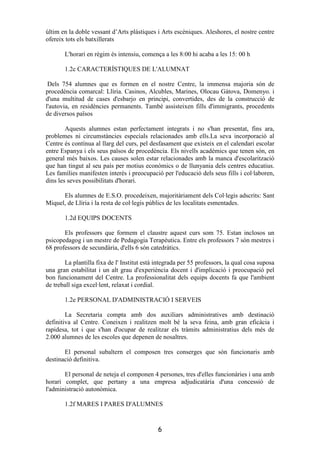 últim en la doble vessant d’Arts plàstiques i Arts escèniques. Aleshores, el nostre centre
ofereix tots els batxillerats

       L'horari en règim és intensiu, comença a les 8:00 hi acaba a les 15: 00 h

       1.2c CARACTERÍSTIQUES DE L'ALUMNAT

 Dels 754 alumnes que es formen en el nostre Centre, la immensa majoria són de
procedència comarcal: Llíria. Casinos, Alcubles, Marines, Olocau Gátova, Domenyo. i
d'una multitud de cases d'esbarjo en principi, convertides, des de la construcció de
l'autovia, en residències permanents. També assisteixen fills d'immigrants, procedents
de diversos països

        Aquests alumnes estan perfectament integrats i no s'han presentat, fins ara,
problemes ni circumstàncies especials relacionades amb ells.La seva incorporació al
Centre és contínua al llarg del curs, pel desfasament que existeix en el calendari escolar
entre Espanya i els seus països de procedència. Els nivells acadèmics que tenen són, en
general més baixos. Les causes solen estar relacionades amb la manca d'escolarització
que han tingut al seu país per motius econòmics o de llunyania dels centres educatius.
Les famílies manifesten interès i preocupació per l'educació dels seus fills i col·laboren,
dins les seves possibilitats d'horari.

      Els alumnes de E.S.O. procedeixen, majoritàriament dels Col·legis adscrits: Sant
Miquel, de Llíria i la resta de col·legis públics de les localitats esmentades.

       1.2d EQUIPS DOCENTS

       Els professors que formem el claustre aquest curs som 75. Estan inclosos un
psicopedagog i un mestre de Pedagogia Terapèutica. Entre els professors 7 són mestres i
68 professors de secundària, d'ells 6 són catedràtics.

       La plantilla fixa de l' Institut està integrada per 55 professors, la qual cosa suposa
una gran estabilitat i un alt grau d'experiència docent i d'implicació i preocupació pel
bon funcionament del Centre. La professionalitat dels equips docents fa que l'ambient
de treball siga excel·lent, relaxat i cordial.

       1.2e PERSONAL D'ADMINISTRACIÓ I SERVEIS

        La Secretaria compta amb dos auxiliars administratives amb destinació
definitiva al Centre. Coneixen i realitzen molt bé la seva feina, amb gran eficàcia i
rapidesa, tot i que s'han d'ocupar de realitzar els tràmits administratius dels més de
2.000 alumnes de les escoles que depenen de nosaltres.

       El personal subaltern el composen tres conserges que són funcionaris amb
destinació definitiva.

       El personal de neteja el componen 4 persones, tres d'elles funcionàries i una amb
horari complet, que pertany a una empresa adjudicatària d'una concessió de
l'administració autonòmica.

       1.2f MARES I PARES D'ALUMNES


                                             6
 