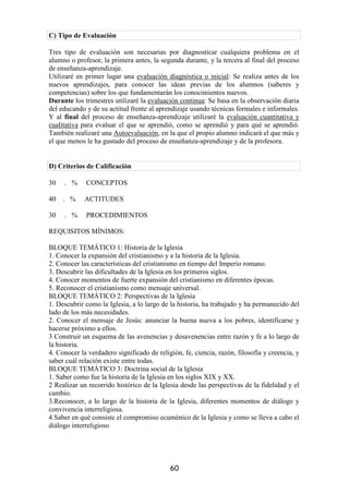 C) Tipo de Evaluación

Tres tipo de evaluación son necesarias por diagnosticar cualquiera problema en el
alumno o profesor, la primera antes, la segunda durante, y la tercera al final del proceso
de enseñanza-aprendizaje.
Utilizaré en primer lugar una evaluación diagnóstica o inicial: Se realiza antes de los
nuevos aprendizajes, para conocer las ideas previas de los alumnos (saberes y
competencias) sobre los que fundamentarán los conocimientos nuevos.
Durante los trimestres utilizaré la evaluación continua: Se basa en la observación diaria
del educando y de su actitud frente al aprendizaje usando técnicas formales e informales.
Y al final del proceso de enseñanza-aprendizaje utilizaré la evaluación cuantitativa y
cualitativa para evaluar el que se aprendió, como se aprendió y para qué se aprendió.
También realizaré una Autoevaluación, en la que el propio alumno indicará el que más y
el que menos le ha gustado del proceso de enseñanza-aprendizaje y de la profesora.


D) Criterios de Calificación

30   . %     CONCEPTOS

40   . %     ACTITUDES

30   . %     PROCEDIMIENTOS

REQUISITOS MÍNIMOS:

BLOQUE TEMÁTICO 1: Historia de la Iglesia
1. Conocer la expansión del cristianismo y a la historia de la Iglesia.
2. Conocer las características del cristianismo en tiempo del Imperio romano.
3. Descubrir las dificultades de la Iglesia en los primeros siglos.
4. Conocer momentos de fuerte expansión del cristianismo en diferentes épocas.
5. Reconocer el cristianismo como mensaje universal.
BLOQUE TEMÁTICO 2: Perspectivas de la Iglesia
1. Descubrir como la Iglesia, a lo largo de la historia, ha trabajado y ha permanecido del
lado de los más necesidades.
2. Conocer el mensaje de Jesús: anunciar la buena nueva a los pobres, identificarse y
hacerse próximo a ellos.
3 Construir un esquema de las avenencias y desavenencias entre razón y fe a lo largo de
la historia.
4. Conocer la verdadero significado de religión, fe, ciencia, razón, filosofía y creencia, y
saber cuál relación existe entre todas.
BLOQUE TEMÁTICO 3: Doctrina social de la Iglesia
1. Saber como fue la historia de la Iglesia en los siglos XIX y XX.
2 Realizar un recorrido histórico de la Iglesia desde las perspectivas de la fidelidad y el
cambio.
3.Reconocer, a lo largo de la historia de la Iglesia, diferentes momentos de diálogo y
convivencia interreligiosa.
4.Saber en qué consiste el compromiso ecuménico de la Iglesia y como se lleva a cabo el
diálogo interreligioso




                                            60
 