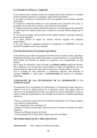 E) Actividades de Refuerzo y Ampliación

   En el primer ciclo se harán examenos de recuperación de cada evaluación o se podrán
incluir contenidos anteriores no superados, según criterio del profesor.
   Se exigirá un mínimo en cadascun$ de estos dos apartados para considerar superado
cada bloque.
   Cuando les contenidos mínimos no sean superados por el conjunto de la clase, se
procederá a la revisión de los mismos a través de nuevas actividades.
   Cuando se trata de un número reducido de alumnos, la recuperación de los contenidos
se podrá hacer con trabajos hechos por el alumno en casa que deberá entregar por su
revisión.
   Las sucesivas pruebas escritas podrán incluir también aquellos contenidos anteriores
que no fueron superados.
    Si algún alumno no supera los criterios mínimos exigidos será calificado
negativamente.
   Los que tiengan la asignatura pendiente la recuperarán en FEBRERO o los que
aprueben la asignatura en el curso siguiente.

F) Evaluación del proces de enseñanza-aprendizaje

Como profesora que realiza una programación debo tener en cuenta la edad, capacidad y
preparación del grupo, pero también descender a la personalización. La evaluación debe
hacer posible ese descenso de adaptar los programas a las singularidades de cada
alumno.
Por lo tanto, la evaluación es antes de nada, una práctica reflexiva propia del docente.
Pero sobretodo, no se circunscribe exclusivamente al ámbito del aprendizaje, sino que
alcanza todos los aspectos que intervienen en el proceso: alumno, profesor, sistema...
Con el resultado de estas reflexiones y evaluaciones debemos estar haciendo un
constante feedback o vuelta atrás y reestructuración del proceso de enseñanza-
aprendizaje.

UTILIZACIÓN DE LAS TECNOLOGÍAS DE LA INFORMACIÓN Y LA
COMUNICACIÓN

El tratamiento de las Tecnologías de la Información y Comunicación desde cada área o
materia es un de los pilares básicos de la educación actual. Este aspecto debe ser
previsto en las programaciones de área. En concreto en la área de Religión a la que se
refiere la presente programación se han diseñado actividades de enseñanza-aprendizaje
adscritas a:

• Buscar y seleccionar a través de la red contenidos relacionados cono el hecho religioso
y sus valoras correspondientes:
-- Paz, cooperación, amor, tolerancia, etc
• Empleo de software de tipo lúdico que permita que los alumnos fomentan los valoras
religiosos.
• Buscar en el Blog de religión del Centro.
• Usar le programa CLIC para realizar algunos ejercicios de religión.

RECURSOS DIDÁCTICOS Y ORGANIZATIVOS


Libros de texto      SM y Apuntas de elaboración propia.

                                           61
 