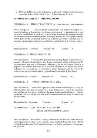•   El Reino de Dios, presente ya, llegará a su plenitud. Fundamentación humana y
       evangélica de la construcción de la paz, y de la civilización del amor.

UNIDADES DIDACTICAS Y TEMPORALIZACIÓN

UNIDAD núm. 1         TÍTULO TRASCENDENCIA: Lo que no se ve es más importante

Breve descripción:       Como un primer acercamiento a la materia de religión y a
lenomenología de la descripción , los alumnos comienzan a ver que realmente lo más
importante en la vida no se puede ver, ya sea el amor, la amistad, las tensiones, el odio.
En este ámbito se encuentra la asignatura de religión. Estudio del Mito de la Caverna de
Platón. Para este fin el material utilizado es el dossier que hemos realizado, con los
ejercicios y pasatiempos así como la visualización y explicación de la película : Matrix


Temporalización:     3 semanas        Trimestre: 1r             Semana:    1-3

UNIDAD núm. 2        TÍTULO CIENCIA Y FE

Breve descripción: Visión desde la contemplación del Big-Bang y su desarrollo en el
espacio y el tiempo, la ciencia hoy nos da una inmejorable visión de la creación del
universo como algo que continuamente sobrepasa y es un interrogante frente a la
pequeñez del hombre. Para este fin el material utilizado es el dossier que hemos
realizado, con los ejercicios y pasatiempos, cartel deplegable con la historia del
Universo, así como la visualización y explicación del documental de Carl Sagan.

Temporalización: 2 semanas           Trimestre: 1r             Semana:      4-5

UNIDAD núm. 3           TÍTULO SENTIDO DE LA VIDA

Breve descripción: Comenzamos a plantear con los alumnos el sentido de la vida y las
diferentes respuestas que han existido a lo largo de la historia. Una de las respuestas
más satisfactoria tiene en su raiz el amor. Para este fin el material utilizado es el dossier
que hemos realizado con los ejercicios y la lectura del Hombre en Busca de Sentido de
Viktor Frankl.

Temporalización: 2 semanas            Trimestre:    1r          Semana:     6-7

UNIDAD núm.4 TÍTULO            RESPUESTA AL SENTIDO
                              DESDE LOS HUMANISMOS ATEOS



Breve descripción: Esta unidad vamos a introducirnos en la historia de las raices de
nuestro pensamiento actual con los filósofos ateos: Feurbach, Niesztche, Marx y Freud,
principalmente Para este fin el material utilizado es el dossier que hemos realizado, con
los ejercicios .

                                            64
 