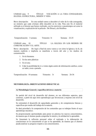 UNIDAD núm. 9         TÍTULO    VOCACIÓN A LA VIDA CONSAGRADA
IGLESIA: ESTRUCTURA , MISIÓN Y VIDA

Breve descripción:      En esta unidad vamos a descubrir el valor de la vida consagrada,
un misterio que cada cristiano debe descubrir en la vida. Para este fin el material
utilizado es el dossier que hemos realizado, con los ejercicios y pasatiempos así como la
visualización y explicación de la película : De Dioses y de Hombres



Temporalización: 3 semana           Trimestre: 3r            Semana: 22-25

UNIDAD núm. 10         TÍTULO                   LA IGLESIA EN LOS MEDIOS DE
COMUNICACIÓN Y EL ARTE .
Breve descripción: De Aquí a final de curso vamos a ver cómo la Iglesia y la fe, de
manera explícita e implícita se manifesta a través del arte y los medios de
comunicación.
       1. En la literatura.
       2. En las artes plásticas
       3. En el cine.
       4. Cabe la posibilidad de ir a visitar algún centro de información católico, como
          az radio, avan o paraula.


Temporalización: 10 semanas          Trimestre: 3r            Semana: 26-36



METODOLOGÍA. ORIENTACIONES DIDÁCTICAS

  A) Metodología General y específica del área o materia

  Se partirá del nivel de desarrollo del alumno, en sus diferentes aspectos, para
  construir, a partir de aquí otros aprendizajes que favorezcan y mejoran este nivel de
  desarrollo.
  Se estimulará el desarrollo de capacidades generales y de competencias básicas y
  específicas por medio del trabajo de la materia.
  Se dará prioridad a la comprensión de los contenidos que se trabajan frente al suyo
  aprendizaje mecánico.
  Se proporcionarán oportunidades para poner en práctica los nuevos conocimientos,
  de manera que el alumno pueda comprobar la interés y la utilidad de lo aprendido.
  Se fomentará la reflexión personal sobre el realizado y la elaboración de
  conclusiones en lo concerniente al que se ha aprendido, de manera que el alumno
  pueda analizar su progreso respeto a sus conocimientos.

                                          66
 