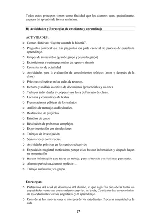 Todos estos principios tienen como finalidad que los alumnos sean, gradualmente,
capaces de aprender de forma autónoma.

B) Actividades y Estrategias de enseñanza y aprendizaje

ACTIVIDADES :
Contar Historias: “Eso me acuerda la historia”.
Preguntas provocativas. Las preguntas son parte esencial del proceso de enseñanza
aprendizaje.
Grupos de intercambio (grande grupo y pequeño grupo)
Exposiciones y resúmenes orales de repaso y síntesis
Comentarios de actualidad
Actividades para la evaluación de conocimientos teóricos (antes o después de la
clase)
Prácticas colectivas en las aulas de recursos.
Debates y análisis colectivo de documentos (presenciales y on-line).
Trabajos individuales y cooperativos fuera del horario de clases.
Lecturas y comentarios de textos
Presentaciones públicas de los trabajos
Análisis de mensajes audiovisuales.
Realización de proyectos
Estudios de casos
Resolución de problemas complejos
Experimentación con simulaciones
Trabajos de investigación
Seminarios y conferencias.
Actividades prácticas en los centros educativos
Exposición magistral motivadora porque ellos buscan información y después hagan
su presentación
Buscar información para hacer un trabajo, pero sobretodo conclusiones personales.
Alumno periodista, alumno profesor…
Trabajo autónomo y en grupo


Estrategias:
Partiremos del nivel de desarrollo del alumno, el que significa considerar tanto sus
capacidades como sus conocimientos previos, es decir, Considerar las características
de los estudiantes: estilos cognitivos y de aprendizaje..
Considerar las motivaciones e intereses de los estudiantes. Procurar amenidad en la
aula

                                          67
 