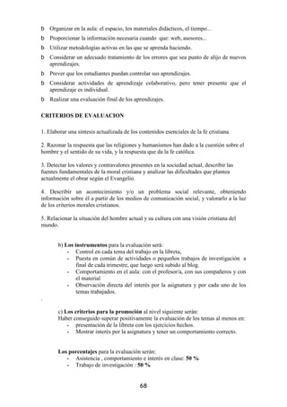 Organizar en la aula: el espacio, los materiales didácticos, el tiempo...
    Proporcionar la información necesaria cuando que: web, asesores...
    Utilizar metodologías activas en las que se aprenda haciendo.
    Considerar un adecuado tratamiento de los errores que sea punto de alijo de nuevos
    aprendizajes.
    Prever que los estudiantes puedan controlar sus aprendizajes.
    Considerar actividades de aprendizaje colaborativo, pero tener presente que el
    aprendizaje es individual.
    Realizar una evaluación final de los aprendizajes.

CRITERIOS DE EVALUACION

1. Elaborar una síntesis actualizada de los contenidos esenciales de la fe cristiana.

2. Razonar la respuesta que las religiones y humanismos han dado a la cuestión sobre el
hombre y el sentido de su vida, y la respuesta que da la fe católica.

3. Detectar los valores y contravalores presentes en la sociedad actual, describir las
fuentes fundamentales de la moral cristiana y analizar las dificultades que plantea
actualmente el obrar según el Evangelio.

4. Describir un acontecimiento y/o un problema social relevante, obteniendo
información sobre él a partir de los medios de comunicación social, y valorarlo a la luz
de los criterios morales cristianos.

5. Relacionar la situación del hombre actual y su cultura con una visión cristiana del
mundo.


       b) Los instrumentos para la evaluación será:
           - Control en cada tema del trabajo en la libreta,
           - Puesta en común de actividades o pequeños trabajos de investigación a
               final de cada trimestre, que luego será subido al blog.
           - Comportamiento en el aula: con el profesor/a, con sus compañeros y con
               el material
           - Observación directa del interés por la asignatura y por cada uno de los
               temas trabajados.
.

       c) Los criterios para la promoción al nivel siguiente serán:
       Haber conseguido superar positivamente la evaluación de los temas al menos en:
           - presentación de la libreta con los ejercicios hechos.
           - Mostrar interés por la asignatura y tener un comportamiento correcto.


       Los porcentajes para la evaluación serán:
          - Asistencia , comportamiento e interés en clase: 50 %
          - Trabajo de investigación : 50 %


                                            68
 