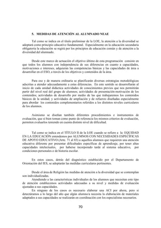 5. MEDIDAS DE ATENCIÓN AL ALUMNADO NEAE

       Tal como se indica en el título preliminar de la LOE, la atención a la diversidad se
adoptará como principio educativo fundamental. Especialmente en la educación secundaria
obligatoria la educación se regirá por los principios de educación común y de atención a la
diversidad del alumnado.

       Desde este marco de actuación el objetivo último de esta programación consiste en
que todos los alumnos con independencia de sus diferencias en cuanto a capacidades,
motivaciones e intereses, adquieran las competencias básicas y las capacidades de área a
desarrollar en el ESO, a través de los objetivos y contenidos de la área.

        Para eso y de manera ordinaria se planificarán diversas estrategias metodológicas
adscritas a atender adecuadamente a estas diferencias. En este sentido se desarrollarán al
inicio de cada unidad didáctica actividades de conocimientos previos que nos permitirán
partir del nivel real del grupo de alumnos; actividades de presentación-motivación de los
contenidos; actividades de desarrollo por medio de las que trabajaremos los contenidos
básicos de la unidad; y actividades de ampliación y de refuerzo diseñadas especialmente
para abordar los contenidos complementarios referidos a los distintos niveles curriculares
de los alumnos.

       Asimismo se diseñan también diferentes procedimientos e instrumentos de
evaluación, que si bien toman como punto de referencia los mismos criterios de evaluación,
permiten evaluarlos teniendo en cuenta distinto nivel de dificultad.


       Tal como se indica en el TÍTULO II de la LOE cuando se refiere a la: EQUIDAD
EN LA EDUCACIÓN entendemos por ALUMNOS CON NECESIDADES ESPECÍFICAS
DE APOYO EDUCATIVO (Arte. 71 al 83) a aquellos alumnos que requieren una atención
educativa diferente por presentar dificultades específicas de aprendizaje, por tener altas
capacidades intelectuales, por haberse incorporado tarde al sistema educativo, por
condiciones personales o de historia escolar.

       En estos casos, detrás del diagnóstico establecido por el Departamento de
Orientación del IES, se adoptarán las medidas curriculares pertinentes.

       Desde el área de Religión las medidas de atención a la diversidad que se contemplan
son individualizadas.
       Atendiendo a las características individuales de los alumnos que necesitan este tipo
de atención establecemos actividades adecuadas a su nivel y medidas de evaluación
ajustadas a sus capacidades.
       En ninguno de los casos es necesario elaborar una ACI por ahora, pero si
detectáramos a lo largo del año que algún alumno/a necesita la elaboración de materiales
adaptados a sus capacidades se realizarán en coordinación con los especialistas necesarios.

                                           70
 
