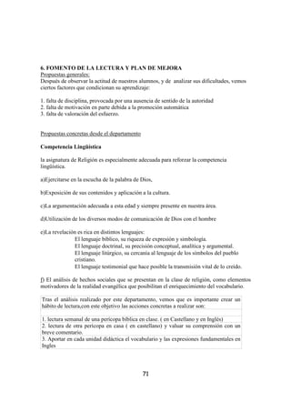 6. FOMENTO DE LA LECTURA Y PLAN DE MEJORA
Propuestas generales:
Después de observar la actitud de nuestros alumnos, y de analizar sus dificultades, vemos
ciertos factores que condicionan su aprendizaje:

1. falta de disciplina, provocada por una ausencia de sentido de la autoridad
2. falta de motivación en parte debida a la promoción automática
3. falta de valoración del esfuerzo.


Propuestas concretas desde el departamento

Competencia Lingüística

la asignatura de Religión es especialmente adecuada para reforzar la competencia
lingüística.

a)Ejercitarse en la escucha de la palabra de Dios,

b)Exposición de sus contenidos y aplicación a la cultura.

c)La argumentación adecuada a esta edad y siempre presente en nuestra área.

d)Utilización de los diversos modos de comunicación de Dios con el hombre

e)La revelación es rica en distintos lenguajes:
               El lenguaje bíblico, su riqueza de expresión y simbología.
               El lenguaje doctrinal, su precisión conceptual, analítica y argumental.
               El lenguaje litúrgico, su cercanía al lenguaje de los símbolos del pueblo
               cristiano.
               El lenguaje testimonial que hace posible la transmisión vital de lo creído.

f) El análisis de hechos sociales que se presentan en la clase de religión, como elementos
motivadores de la realidad evangélica que posibilitan el enriquecimiento del vocabulario.

Tras el análisis realizado por este departamento, vemos que es importante crear un
hábito de lectura,con este objetivo las acciones concretas a realizar son:

1. lectura semanal de una perícopa bíblica en clase. ( en Castellano y en Inglés)
2. lectura de otra perícopa en casa ( en castellano) y valuar su comprensión con un
breve comentario.
3. Aportar en cada unidad didáctica el vocabulario y las expresiones fundamentales en
Ingles



                                             71
 