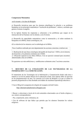 Competencia Matemática

-en lo tocante a la clase de Religión

a) Desarrolla iniciativas para que los alumnos planifiquen la solución a un problema
basándose en los principios matemáticos “resolución de problemas”, valores y actitudes que
genera el mismo evangelio.

b) La Iglesia ilumina las respuestas y soluciones a los problemas que surgen en la
interacción del ser humano con los demás y con él mismo.

c) Desarrollo de capacidades matemáticas como la numeración y el orden mediante la
búsqueda en la Biblia, líneas cronológicas, etc.

d) La relación de los números con la simbología en la Biblia.

Tras el análisis realizado por este departamento las acciones concretas a realizar son

1. Realización de una linea cronologica del pueblo de Israel (en 1 ESO) y de la historia
de Jesucristo y los primeros cristianos (en 2 ESO)
2. Ubicación espacial en los libros bíblicos. Con un ejercicio semanal para encontrar
determinadas citas en la Biblia.

No queremos ser más ambiciosos y establecemos solamente estas 5 acciones concretas .



7.  RESUMEN DE LA UTILIZACIÓN DE LAS TECNOLOGÍAS DE LA
INFORMACIÓN Y LA COMUNICACIÓN.

El tratamiento de las Tecnologías de la Información y Comunicación desde cada área o
materia es un de los pilares básicos de la educación actual. Este aspecto debe ser previsto
en las programaciones de área. En concreto en la área de Religión a la que se refiere la
presente programación se han diseñado actividades de enseñanza-aprendizaje adscritas a:

• Usar el Blog de la asignatura de religión de la pagina web del Centro.
       http://alternativaalaalternativa.blogspot.com


• Buscar y seleccionar a través de la red contenidos relacionados con el hecho religioso y
sus valores correspondientes:
– Paz, cooperación, amor, tolerancia, etc
• Uso de software de tipo lúdico que permita que los alumnos fomentan los valores
religiosos.


                                             72
 