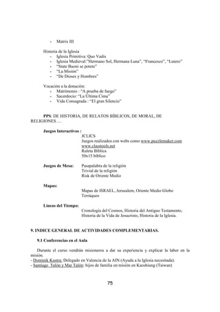 -   Matrix III

      Historia de la Iglesia
          - Iglesia Primitiva: Quo Vadis
          - Iglesia Medieval:”Hermano Sol, Hermana Luna”, “Francesco”, “Lutero”
          - “State Buoni se potete”
          - “La Misión”
          - “De Dioses y Hombres”

      Vocación a la donación:
         - Matrimonio : “A prueba de fuego”
         - Sacerdocio: “La Última Cima”
         - Vida Consagrada : “El gran Silencio”


     PPS: DE HISTORIA, DE RELATOS BÍBLICOS, DE MORAL, DE
RELIGIONES….

      Juegos Interactivos :
                              JCLICS
                              Juegos realizados con webs como www.puzzlemaker.com
                              www.classtools.net
                              Ruleta Bíblica
                              50x15 bíblico

      Juegos de Mesa:         Pasapalabra de la religión
                              Trivial de la religión
                              Risk de Oriente Medio

      Mapas:
                              Mapas de ISRAEL, Jerusalem, Oriente Medio Globo
                              Terráqueo

      Líneas del Tiempo:
                              Cronología del Cosmos, Historia del Antiguo Testamento,
                              Historia de la Vida de Jesucristo, Historia de la Iglesia.


9. INDICE GENERAL DE ACTIVIDADES COMPLEMENTARIAS.

   9.1 Conferencias en el Aula

    Durante el curso vendrán misioneros a dar su experiencia y explicar la labor en la
misión.
- Dominik Kustra: Delegado en Valencia de la AIN (Ayuda a la Iglesia necesitada).
- Santiago Talón y Mar Talón: hijos de familia en misión en Kaoshiung (Taiwan)



                                             75
 