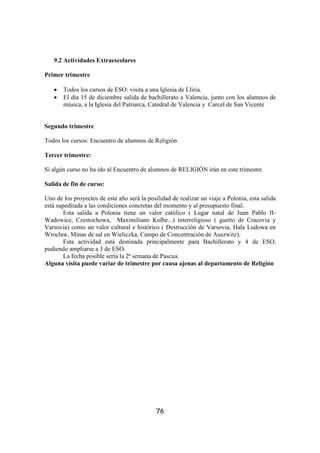 9.2 Actividades Extraescolares

Primer trimestre

   •   Todos los cursos de ESO: visita a una Iglesia de Lliria.
   •   El día 15 de diciembre salida de bachillerato a Valencia, junto con los alumnos de
       música, a la Iglesia del Patriarca, Catedral de Valencia y Carcel de San Vicente


Segundo trimestre

Todos los cursos: Encuentro de alumnos de Religión

Tercer trimestre:

Si algún curso no ha ido al Encuentro de alumnos de RELIGIÓN irán en este trimestre

Salida de fin de curso:

Uno de los proyectos de este año será la posilidad de realizar un viaje a Polonia, esta salida
está supeditada a las condiciones concretas del momento y al presupuesto final.
        Esta salida a Polonia tiene un valor católico ( Lugar natal de Juan Pablo II-
Wadowice, Czestochowa, Maximiliano Kolbe...) interreligioso ( guetto de Cracovia y
Varsovia) como un valor cultural e histórico ( Destrucción de Varsovia, Hala Ludowa en
Wroclaw, Minas de sal en Wieliczka, Campo de Concentración de Auszwitz).
        Esta actividad está destinada principalmente para Bachillerato y 4 de ESO,
pudiendo ampliarse a 3 de ESO.
        La fecha posible sería la 2ª semana de Pascua.
Alguna visita puede variar de trimestre por causa ajenas al departamento de Religión




                                             76
 