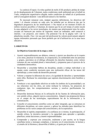 La carència d’espais i la roïna qualitat de molts d’ells produeix pèrdua de temps
en els desplaçaments de l’alumnat, males condiciones medi ambientals per al treball en
l’aula, complexitat organitzativa afegida, males condicions de treball en el professorat
amb el consegüent desànim i una deficient atenció a les famílies.
        És necessari remarcar com, malgrat aquestes deficiències, les directives del
centre i el claustre existent en cada curs, ha treballat per no deixar-se dur per la
degradació progressiva de les instal·lacions i s’ha tractat en tot moment d’oferir els
millors recursos possibles a l’alumnat, de manera que fa un cert temps el centre encetà
la seua adaptació a les noves tecnologies, de manera que pràcticament totes les aules,
excepte els barracots per motius de seguretat, tenen un ordinador, amb connexió a
internet, i un projector, així mateix s’ha potenciat l’ús de la pàgina web i de la
plataforma moodle. Fins i tot una part del professorat ha valorat positivament adquirir
equips informàtics personals que foren portàtils per tal d’utilitzar-los en la seua tasca
educativa.

2. OBJETIVOS

     2a Objetivos Generales de la etapa y ciclo

1.   Asumir responsablemente sus deberes, conocer y ejercer sus derechos en lo respeto
     a los otros, practicar la tolerancia, la cooperación y la solidaridad entre las personas
     y grupos, ejercitarse en el diálogo afirmando los derechos humanos como valores
     comunes de una sociedad plural e intercultural; y prepararse para el ejercicio de la
     ciudadanía democrática.
2.   Desarrollar y consolidar hábitos de disciplina, estudio y trabajo individual y en
     equipo como condición necesaria para una realización eficaz de las tareas del
     aprendizaje y como medio de desarrollo personal
3.   Valorar y respetar la diferencia de sexos y la igualdad de derechos y oportunidades
     entre ellos. Rechazar los estereotipos que suponen discriminación entre hombres y
     mujeres.
4.   Fortalecer a sus capacidades afectivas en todos los ámbitos de la personalidad y en
     sus relaciones con los otros, así como rechazar la violencia, los prejuicios de
     cualquiera tipo, los comportamientos sexistas y resolver pacíficamente los
     conflictos.
5.   Desarrollar destrezas básicas en la utilización de las fuentes de información para,
     con sentido crítico, adquirir nuevos conocimientos. Adquirir una preparación básica
     en el campo de las tecnologías, especialmente las de la información y la
     comunicación.
6.   Concebir el conocimiento científico como un saber integrado, que se estructura en
     diferentes disciplinas, así como conocer y aplicar los métodos para identificar los
     problemas en los varios campos del conocimiento y de la experiencia.
7.   Desarrollar el espíritu emprendedor y la confianza en si mismo, la participación, el
     sentido crítico, la iniciativa personal y la capacidad para aprender a aprender,
     planificar, tomar decisiones y asumir responsabilidades.
8.   Comprender y expresar con corrección, oralmente y por escrito, en la lengua
     castellana textos y mensajes complejos, e iniciarse en el conocimiento, la lectura y
     el estudio de la literatura y desarrollar el hábito y el gusto por la lectura.



                                              8
 