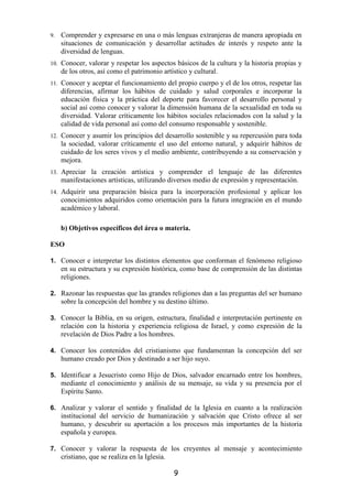 9.    Comprender y expresarse en una o más lenguas extranjeras de manera apropiada en
      situaciones de comunicación y desarrollar actitudes de interés y respeto ante la
      diversidad de lenguas.
10.   Conocer, valorar y respetar los aspectos básicos de la cultura y la historia propias y
      de los otros, así como el patrimonio artístico y cultural.
11.   Conocer y aceptar el funcionamiento del propio cuerpo y el de los otros, respetar las
      diferencias, afirmar los hábitos de cuidado y salud corporales e incorporar la
      educación física y la práctica del deporte para favorecer el desarrollo personal y
      social así como conocer y valorar la dimensión humana de la sexualidad en toda su
      diversidad. Valorar críticamente los hábitos sociales relacionados con la salud y la
      calidad de vida personal así como del consumo responsable y sostenible.
12.   Conocer y asumir los principios del desarrollo sostenible y su repercusión para toda
      la sociedad, valorar críticamente el uso del entorno natural, y adquirir hábitos de
      cuidado de los seres vivos y el medio ambiente, contribuyendo a su conservación y
      mejora.
13.   Apreciar la creación artística y comprender el lenguaje de las diferentes
      manifestaciones artísticas, utilizando diversos medio de expresión y representación.
14.   Adquirir una preparación básica para la incorporación profesional y aplicar los
      conocimientos adquiridos como orientación para la futura integración en el mundo
      académico y laboral.

      b) Objetivos específicos del área o materia.

ESO

1. Conocer e interpretar los distintos elementos que conforman el fenómeno religioso
      en su estructura y su expresión histórica, como base de comprensión de las distintas
      religiones.

2. Razonar las respuestas que las grandes religiones dan a las preguntas del ser humano
      sobre la concepción del hombre y su destino último.

3. Conocer la Biblia, en su origen, estructura, finalidad e interpretación pertinente en
      relación con la historia y experiencia religiosa de Israel, y como expresión de la
      revelación de Dios Padre a los hombres.

4. Conocer los contenidos del cristianismo que fundamentan la concepción del ser
      humano creado por Dios y destinado a ser hijo suyo.

5. Identificar a Jesucristo como Hijo de Dios, salvador encarnado entre los hombres,
      mediante el conocimiento y análisis de su mensaje, su vida y su presencia por el
      Espíritu Santo.

6. Analizar y valorar el sentido y finalidad de la Iglesia en cuanto a la realización
      institucional del servicio de humanización y salvación que Cristo ofrece al ser
      humano, y descubrir su aportación a los procesos más importantes de la historia
      española y europea.

7. Conocer y valorar la respuesta de los creyentes al mensaje y acontecimiento
      cristiano, que se realiza en la Iglesia.

                                                 9
 