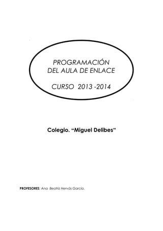 R

PROGRAMACIÓN
DEL AULA DE ENLACE
CURSO 2013 -2014

Colegio. “Miguel Delibes”

PROFESORES: Ana Beatriz Hervás García.

 