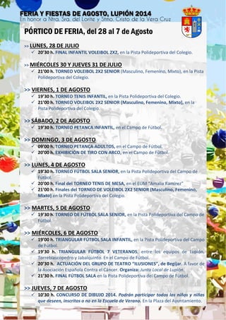 PÓRTICO DE FERIA, del 28 al 7 de Agosto
>> LUNES, 28 DE JULIO
 20’30 h. FINAL INFANTIL VOLEIBOL 2X2, en la Pista Polideportiva del Colegio.
>> MIÉRCOLES 30 Y JUEVES 31 DE JULIO
 21’00 h. TORNEO VOLEIBOL 2X2 SENIOR (Masculino, Femenino, Mixto), en la Pista
Polideportiva del Colegio.
>> VIERNES, 1 DE AGOSTO
 19’30 h. TORNEO TENIS INFANTIL, en la Pista Polideportiva del Colegio.
 21’00 h. TORNEO VOLEIBOL 2X2 SENIOR (Masculino, Femenino, Mixto), en la
Pista Polideportiva del Colegio.
>> SÁBADO, 2 DE AGOSTO
 19’30 h. TORNEO PETANCA INFANTIL, en el Campo de Fútbol.
>> DOMINGO, 3 DE AGOSTO
 09’00 h. TORNEO PETANCA ADULTOS, en el Campo de Fútbol.
 20’00 h. EXHIBICIÓN DE TIRO CON ARCO, en el Campo de Fútbol.
>> LUNES, 4 DE AGOSTO
 19’30 h. TORNEO FÚTBOL SALA SENIOR, en la Pista Polideportiva del Campo de
Fútbol.
 20’00 h. Final del TORNEO TENIS DE MESA, en el EUM “Amalia Ramírez”
 21’00 h. Finales del TORNEO DE VOLEIBOL 2X2 SENIOR (Masculino, Femenino,
Mixto) en la Pista Polideportiva del Colegio.
>> MARTES, 5 DE AGOSTO
 19’30 h. TORNEO DE FÚTBOL SALA SENIOR, en la Pista Polideportiva del Campo de
Fútbol.
>> MIÉRCOLES, 6 DE AGOSTO
 19’00 h. TRIANGULAR FÚTBOL SALA INFANTIL, en la Pista Polideportiva del Campo
de Fútbol.
 19’30 h. TRIANGULAR FÚTBOL 7 VETERANOS, entre los equipos de Lupión,
Torreblascopedro y Jabalquinto. En el Campo de Fútbol.
 20’30 h. ACTUACIÓN DEL GRUPO DE TEATRO “ILUSIONES”, de Begíjar. A favor de
la Asociación Española Contra el Cáncer. Organiza: Junta Local de Lupión.
 21’30 h. FINAL FÚTBOL SALA en la Pista Polideportiva del Campo de Fútbol.
>> JUEVES, 7 DE AGOSTO
 10’30 h. CONCURSO DE DIBUJO 2014. Podrán participar todos los niños y niñas
que deseen, inscritos o no en la Escuela de Verano. En la Plaza del Ayuntamiento.
 