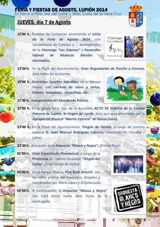 JUEVES, día 7 de Agosto
12’00 h. Repique de Campanas anunciando el Inicio
de la Feria de Agosto 2014, con
Lanzamiento de Cohetes y acompañados
de la Charanga “Los Sobraos” y Pasacalles
Infantil de Muñecos Móviles
Hinchables.
13’30 h. En la Plaza del Ayuntamiento, Gran Degustación de Ponche y Cerveza,
para todos los asistentes.
19’00 h. Divertidas Cucañas Infantiles, en el Parque
Nuevo, con carreras de sacos y cintas,
huevos, manzanas, maquillaje, etc…
21’45 h. Inauguración del Alumbrado Público.
22’00 h. En la Iglesia Ntra. Sra. de la Asunción, ACTO DE SUBIDA de la Excelsa
Patrona de Lupión, la Virgen del Lorite. Acto que será amenizado por la
Agrupación Musical “Martín Cabrera” de Baeza (Jaén).
23’00 h. En la Plaza del Ayuntamiento, Pregón de Fiestas, a cargo de nuestro
paisano D. Juan Manuel Rodríguez Cabrero, Licenciado en Filosofía y
Letras.
23’30 h. Actuación de la Orquesta “Blanco y Negro”, (Primer Pase).
01’00 h. Gran Espectáculo Piromusical, a cargo de la
Pirotecnia de nuestra localidad, “Virgen del
Lorite”. En el Campo de Fútbol.
01’45 h. En el Parque Nuevo, Play Back Infantil con
los niños y niñas del municipio, dirigidos y
coordinados por María López y Virginia Luna.
02’00 h. A continuación, la Orquesta “Blanco y Negro”
nos hará bailar hasta altas horas de la
madrugada.
 