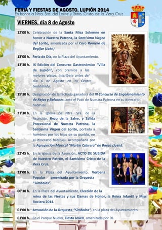 VIERNES, día 8 de Agosto
12’00 h. Celebración de la Santa Misa Solemne en
honor a Nuestra Patrona, la Santísima Virgen
del Lorite, amenizada por el Coro Romero de
Begíjar (Jaén)
13’00 h. Feria de Día, en la Plaza del Ayuntamiento.
13’30 h. IX Edición del Concurso Gastronómico “Villa
de Lupión”, con premios a los
mejores platos. Inscríbete antes del
día 6 de Agosto en tu Centro
Guadalinfo.
19’30 h. Designación de la fachada ganadora del III Concurso de Engalanamiento
de Rejas y Balcones, ante el Paso de Nuestra Patrona en su itinerario
habitual.
21’30 h. En la Iglesia de Ntra. Sra. de la
Asunción, Rezo de la Salve, y Salida
Procesional de Nuestra Patrona, la
Santísima Virgen del Lorite, portada a
hombros por los hijos de su pueblo, en
el itinerario habitual. Acompañada por
la Agrupación Musical “Martín Cabrera” de Baeza (Jaén).
22’45 h. En la Iglesia de la Asunción, ACTO DE SUBIDA
de Nuestro Patrón, el Santísimo Cristo de la
Vera Cruz.
23’00 h. En la Plaza del Ayuntamiento, Verbena
Popular amenizada por la Orquesta
“Símbolos”.
00’30 h. En la Plaza del Ayuntamiento, Elección de la
reina de las Fiestas y sus Damas de Honor, la Reina Infantil y Miss
Rociera 2014.
01’00 h. Actuación de la Orquesta “Símbolos”, en la plaza del Ayuntamiento.
01’00 h. En el Parque Nuevo, Fiesta Joven, amenizada por DJ.
 