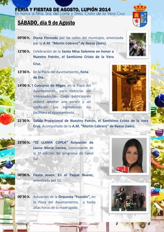 SÁBADO, día 9 de Agosto
09’00 h. Diana Floreada por las calles del municipio, amenizada
por la A.M. “Martín Cabrera” de Baeza (Jaén).
12’00 h. Celebración de la Santa Misa Solemne en honor a
Nuestro Patrón, el Santísimo Cristo de la Vera
Cruz.
13’30 h. En la Plaza del Ayuntamiento, Feria
de Día.
14’00 h. I Concurso de Migas, en la Plaza del
Ayuntamiento, para todos/as los
interesados/as. Cada participante
deberá aportar una sartén y un
cucharón. Los ingredientes los
facilitará el Ayuntamiento.
21’30 h. Salida Procesional de Nuestro Patrón, el Santísimo Cristo de la Vera
Cruz. Acompañado de la A.M. “Martín Cabrera” de Baeza (Jaén).
23’00 h. “SE LLAMA COPLA” Actuación de
Laura María Larrea, concursante de
la 3ª edición del programa de Canal
Sur.
00’00 h. Fiesta Joven. En el Paque Nuevo,
amenizada por DJ.
00’30 h. Actuación de la Orquesta “Fussión”, en
la Plaza del Ayuntamiento, y hasta
altas horas de la madrugada.
 