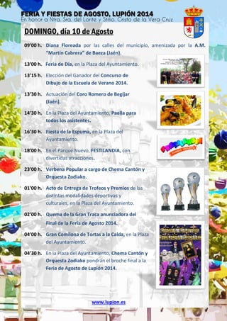 DOMINGO, día 10 de Agosto
09’00 h. Diana Floreada por las calles del municipio, amenizada por la A.M.
“Martín Cabrera” de Baeza (Jaén).
13’00 h. Feria de Día, en la Plaza del Ayuntamiento.
13’15 h. Elección del Ganador del Concurso de
Dibujo de la Escuela de Verano 2014.
13’30 h. Actuación del Coro Romero de Begíjar
(Jaén).
14’30 h. En la Plaza del Ayuntamiento, Paella para
todos los asistentes.
16’30 h. Fiesta de la Espuma, en la Plaza del
Ayuntamiento.
18’00 h. En el Parque Nuevo, FESTILANDIA, con
divertidas atracciones.
23’00 h. Verbena Popular a cargo de Chema Cantón y
Orquesta Zodiako.
01’00 h. Acto de Entrega de Trofeos y Premios de las
distintas modalidades deportivas y
culturales, en la Plaza del Ayuntamiento.
02’00 h. Quema de la Gran Traca anunciadora del
Final de la Feria de Agosto 2014.
04’00 h. Gran Comilona de Tortas a la Calda, en la Plaza
del Ayuntamiento.
04’30 h. En la Plaza del Ayuntamiento, Chema Cantón y
Orquesta Zodiako pondrán el broche final a la
Feria de Agosto de Lupión 2014.
www.lupion.es
 