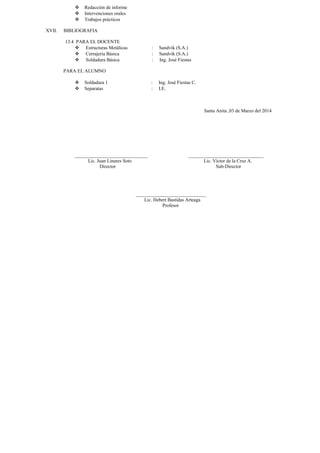  Redacción de informe 
 Intervenciones orales 
 Trabajos prácticos 
XVII. BIBLIOGRAFIA 
13.4 PARA EL DOCENTE 
 Estructuras Metálicas : Sandvik (S.A.) 
 Cerrajería Básica : Sandvik (S.A.) 
 Soldadura Básica : Ing. José Fiestas 
PARA EL ALUMNO 
 Soldadura 1 : Ing. José Fiestas C. 
 Separatas : I.E. 
Santa Anita ,03 de Marzo del 2014 
______________________________ _______________________________ 
Lic. Juan Linares Soto Lic. Víctor de la Cruz A. 
Director Sub-Director 
_____________________________ 
Lic. Hebert Bastidas Arteaga 
Profesor 
