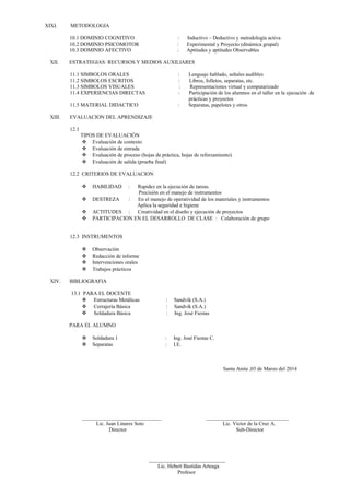 XIXI. METODOLOGIA 
10.1 DOMINIO COGNITIVO : Inductivo – Deductivo y metodología activa 
10.2 DOMINIO PSICOMOTOR : Experimental y Proyecto (dinámica grupal) 
10.3 DOMINIO AFECTIVO : Aptitudes y aptitudes Observables 
XII. ESTRATEGIAS: RECURSOS Y MEDIOS AUXILIARES 
11.1 SIMBOLOS ORALES : Lenguaje hablado, señales audibles 
11.2 SIMBOLOS ESCRITOS : Libros, folletos, separatas, etc. 
11.3 SIMBOLOS VISUALES : Representaciones virtual y computarizado 
11.4 EXPERIENCIAS DIRECTAS : Participación de los alumnos en el taller en la ejecución de 
prácticas y proyectos 
11.5 MATERIAL DIDACTICO : Separatas, papelotes y otros 
XIII. EVALUACION DEL APRENDIZAJE 
12.1 
TIPOS DE EVALUACIÓN 
 Evaluación de contexto 
 Evaluación de entrada 
 Evaluación de proceso (hojas de práctica, hojas de reforzamiento) 
 Evaluación de salida (prueba final) 
12.2 CRITERIOS DE EVALUACION 
 HABILIDAD : Rapidez en la ejecución de tareas. 
Precisión en el manejo de instrumentos 
 DESTREZA : En el manejo de operatividad de los materiales y instrumentos 
Aplica la seguridad e higiene 
 ACTITUDES : Creatividad en el diseño y ejecución de proyectos 
 PARTICIPACION EN EL DESARROLLO DE CLASE : Colaboración de grupo 
12.3 INSTRUMENTOS 
 Observación 
 Redacción de informe 
 Intervenciones orales 
 Trabajos prácticos 
XIV. BIBLIOGRAFIA 
13.1 PARA EL DOCENTE 
 Estructuras Metálicas : Sandvik (S.A.) 
 Cerrajería Básica : Sandvik (S.A.) 
 Soldadura Básica : Ing. José Fiestas 
PARA EL ALUMNO 
 Soldadura 1 : Ing. José Fiestas C. 
 Separatas : I.E. 
Santa Anita ,03 de Marzo del 2014 
______________________________ _______________________________ 
Lic. Juan Linares Soto Lic. Víctor de la Cruz A. 
Director Sub-Director 
_____________________________ 
Lic. Hebert Bastidas Arteaga 
Profesor 
 