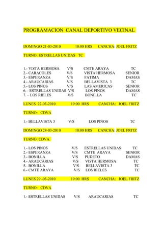 PROGRAMACION CANAL DEPORTIVO VECINAL


DOMINGO 21-03-2010           10:00 HRS   CANCHA: JOEL FRITZ

TURNO: ESTRELLAS UNIDAS TC


1.- VISTA HERMOSA     V/S        CMTE ARAYA            TC
2.- CARACOLES        V/S         VISTA HERMOSA       SENIOR
3.- ESPERANZA        V/S         FATIMA              DAMAS
4.- ARAUCARIAS       V/S         BELLAVISTA 3          TC
5.- LOS PINOS        V/S         LAS AMERICAS        SENIOR
6. - ESTRELLAS UNIDAS V/S         LOS PINOS          DAMAS
7. – LOS RIELES       V/S         BONILLA               TC

LUNES 22-03-2010        19:00 HRS        CANCHA: JOEL FRITZ

TURNO: CDVA

1.- BELLAVISTA 3       V/S          LOS PINOS          TC

DOMINGO 28-03-2010           10:00 HRS   CANCHA: JOEL FRITZ

TURNO: CDVA

1.- LOS PINOS           V/S      ESTRELLAS UNIDAS       TC
2.- ESPERANZA           V/S      CMTE ARAYA          SENIOR
3.- BONILLA             V/S      PUDETO              DAMAS
4.- ARAUCARIAS          V/S      VISTA HERMOSA          TC
5.- BONILLA              V/S      BELLAVISTA 3           TC
6.- CMTE ARAYA           V/S      LOS RIELES             TC

LUNES 29 -03-2010       19:00 HRS        CANCHA: JOEL FRITZ

TURNO: CDVA

1.- ESTRELLAS UNIDAS     V/S       ARAUCARIAS            TC
 