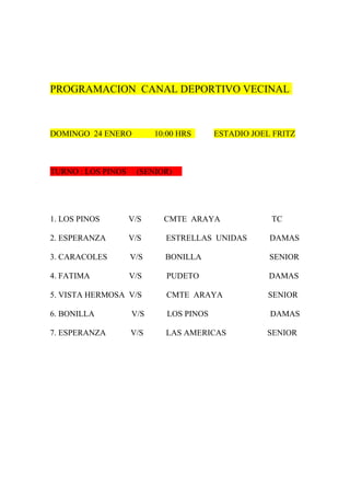 PROGRAMACION CANAL DEPORTIVO VECINAL



DOMINGO 24 ENERO          10:00 HRS      ESTADIO JOEL FRITZ



TURNO : LOS PINOS    (SENIOR)




1. LOS PINOS        V/S     CMTE ARAYA               TC

2. ESPERANZA        V/S     ESTRELLAS UNIDAS         DAMAS

3. CARACOLES        V/S     BONILLA                  SENIOR

4. FATIMA           V/S     PUDETO                   DAMAS

5. VISTA HERMOSA V/S        CMTE ARAYA              SENIOR

6. BONILLA          V/S      LOS PINOS               DAMAS

7. ESPERANZA        V/S     LAS AMERICAS            SENIOR
 