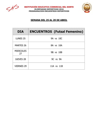 INSTITUCIÓN EDUCATIVA COMERCIAL DEL NORTE
OLIMPIADAS DEPORTIVAS 2016
PROGRAMACION ENCUENTROS DEPORTIVOS
SEMANA DEL 25 AL 29 DE ABRIL
DIA ENCUENTROS (Futsal Femenino)
LUNES 25 9A vs 10C
MARTES 26 8A vs 10A
MIERCOLES
27
9B vs 10B
JUEVES 28 9C vs 9A
VIERNES 29 11A vs 11B