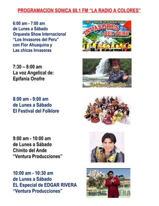 PROGRAMACION SONICA 88.1 FM “LA RADIO A COLORES”

6:00 am - 7:00 am
de Lunes a Sábado
Orquesta Show Internacional
“Los Invasores del Peru”
con Flor Ahuaquina y
Las chicas Invasoras


7:30 – 8:00 am
La voz Angelical de:
Epifania Onofre


8:00 am - 9:00 am
de Lunes a Sábado
El Festival del Folklore




9:00 am - 10:00 am
de Lunes a Sábado
Chinito del Ande
“Ventura Producciones”


10:00 am - 10:30 am
de Lunes a Sábado
EL Especial de EDGAR RIVERA
“Ventura Producciones”
 