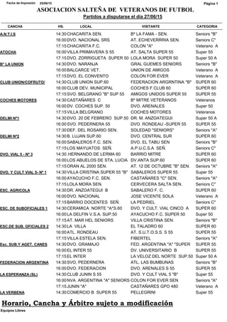 CATEGORIACANCHA HS. LOCAL VISITANTE
Partidos a disputarse el día 27/06/15
25/06/15Fecha de Impresión
ASOCIACION SALTEÑA DE VETERANOS DE FUTBOL
Página 1
Seniors "B"A.N.T.I.S 14:30CHACARITA SEN. Bº LA FAMA - SEN.
Seniors C"16:00DVO. NACIONAL SRS AT. ECHEVERRRIA SEN.
Veterano A17:15CHACARITA F.C. COLON "A"
Super 55ATOCHA 16:00VILLA PRIMAVERA S 55 AT. SALTA SUPER 55
Super 50 A17:15DVO. ZORRIGUETA SUPER 50 LOLA MORA SUPER 50
Seniors "B"B° LA UNION 14:30DVO. NARANJA GRAL GUEMES SENIORS
Veterano A16:00BALCARCE VET. UNION DE AMIGOS
Veterano A17:15DVO. EL CONVENTO COLON FOR EVER
SUPER 60CLUB UNION/COFRUTO/ 14:30CLUB UNION SUP.60 FEDERACION ARGRNTINA *B*
SUPER 6016:00CLUB DEV. MUNICIPAL COCHES F.CLUB 60
SUPER 5517:15SVO. BELGRANO "B" SUP 55 AMIGOS UNIDOS SUPER 55
VeteranosCOCHES MOTORES 14:30CASTAÑARES C Bº MITRE VETERANOS
Super 5016:00DV. COCHES SUP. 50 DVO. ARENALES
Veteranos17:15VILLA BELGRANO COCHES MOTORES
Super 50 ADELMI Nº1 14:30DVO. 20 DE FEBRERO SUP.50 DR. M. ANZOATEGUI
SUPER 5516:00SVO. PEDERNERA 55 DVO. RONDEAU -SUPER 55
Seniors "A"17:30DEF. DEL ROSARIO SEN. SOLEDAD "SENIORS"
SUPER 60DELMI Nº2 14:30B. LUJAN SUP.60 DVO. CENTRAL SUR
Seniors "B"16:00SABALEROS F.C. SEN. DVO. EL TABU SEN
Seniors C"17:15LOS MAYUATOS SEÑ. A.P.U.C.S.A SEÑ.
SUPER 60DVO. VIAL 5 - Nº 3 14:30.HERNANDO DE LERMA 60 BARRIO MITRE
SUPER 6016:00LOS ABUELOS DE STA. LUCIA DV.ANTA SUP.60
Seniors "A"17:15ORAN AL 2000 SEN. AT. 12 DE OCTUBRE "B" SEN.
Super 55DVO. Y CULT VIAL 5- Nº 1 14:30VILLA CRISTINA SUPER 55 "B" SABALEROS SUPER 55
Seniors "A"16:00AYACUCHO F.C. SEN. CASTAÑARES "C" SEN.
Seniors C"17:15LOLA MORA SEN. CERVECERA SALTA SEN.
SUPER 60ESC. AGRICOLA 14:30DR. ANZOATEGUI B SABALERO F. C.
Veterano A16:00DVO. NACIONAL JOSE VICENTE SOLA
Seniors C"17:15BARRIO DOCENTES SEÑ. LA PEDRIEL
SUPER 60ESC. DE SUBOFICIALES 1 14:30CERAMICA NORTE *A*S.60 DVO. Y CULT. VIAL CINCO A
Super 5016:00LA DELFIN V.S.A. SUP.50 AYACUCHO F.C. SUPER 50
Seniors "B"17:15AT. MAR HEL SENIORS VILLA CRISTINA SEN.
SUPER 60ESC.DE SUB. OFICIALES 2 14:30LA VILLA EL TALADRO 60
SUPER 5516:00ATL. RONDEAU AT. S.U.T.O.S.S. S 55
Seniors "A"17:15VILLA ESTELA SEN. FIBERTEL
SUPER 55Esc. SUB.Y AGET. CANES 14:30DVO. GRAMAJO FED. ARGENTINA "A" "SUPER
SUPER 5516:00EL INTER 55 DV. UNIVERSITARIO B
Super 50 A17:15EL INTER LA VELOZ DEL NORTE SUP.50
Seniors "B"FEDERACION ARGENTINA 14:30SVO. PEDERNERA ATL. LAS BUMBUNAS
SUPER 5516:00DVO. FEDERACION DVO. ARENALES S 55
Super 55LA ESPERANZA (SL) 14:30CLUB JUNIN S 55 DVO. Y CULT VIAL 5 "B"
Seniors "A"16:00NVA. ARGENTINA "A" SENIORS COLON FOR EVER SEN
Veterano A17:15JUNIN "A" CASTAÑARES GPO 480
Super 55LA VERBENA 14:30COMERCIO B SUPER 55 PELLEGRINI
Equipos Libres
Horario, Cancha y Árbitro sujeto a modificación
 