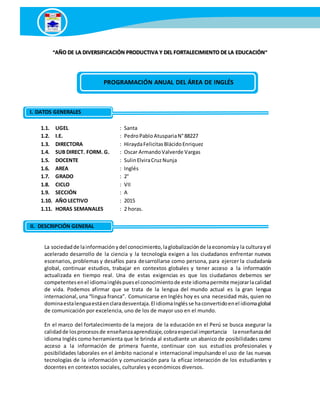 “AÑO DE LA DIVERSIFICACIÓN PRODUCTIVA Y DEL FORTALECIMIENTO DE LA EDUCACIÓN”
1.1. UGEL : Santa
1.2. I.E. : PedroPabloAtuspariaN°88227
1.3. DIRECTORA : HiraydaFelicitasBlácidoEnriquez
1.4. SUB DIRECT. FORM. G. : Oscar ArmandoValverde Vargas
1.5. DOCENTE : SulinElviraCruzNunja
1.6. AREA : Inglés
1.7. GRADO : 2°
1.8. CICLO : VII
1.9. SECCIÓN : A
1.10. AÑO LECTIVO : 2015
1.11. HORAS SEMANALES : 2 horas.
La sociedadde lainformaciónydel conocimiento,laglobalizaciónde laeconomíay la culturayel
acelerado desarrollo de la ciencia y la tecnología exigen a los ciudadanos enfrentar nuevos
escenarios, problemas y desafíos para desarrollarse como persona, para ejercer la ciudadanía
global, continuar estudios, trabajar en contextos globales y tener acceso a la información
actualizada en tiempo real. Una de estas exigencias es que los ciudadanos debemos ser
competentesenel idiomaingléspuesel conocimientode este idiomapermite mejorarlacalidad
de vida. Podemos afirmar que se trata de la lengua del mundo actual es la gran lengua
internacional,una “lingua franca”. Comunicarse en Inglés hoy es una necesidad más, quien no
dominaestalenguaestáenclaradesventaja.El idiomaInglésse haconvertidoenel idiomaglobal
de comunicación por excelencia, uno de los de mayor uso en el mundo.
En el marco del fortalecimiento de la mejora de la educación en el Perú se busca asegurar la
calidadde losprocesosde enseñanzaaprendizaje,cobraespecial importancia laenseñanzadel
idioma Inglés como herramienta que le brinda al estudiante un abanico de posibilidades como
acceso a la información de primera fuente, continuar con sus estudios profesionales y
posibilidades laborales en el ámbito nacional e internacional impulsando el uso de las nuevas
tecnologías de la información y comunicación para la eficaz interacción de los estudiantes y
docentes en contextos sociales, culturales y económicos diversos.
PROGRAMACIÓN ANUAL DEL ÁREA DE INGLÉS
I. DatosI. DATOS GENERALES
II. DatosII. DESCRIPCIÓN GENERAL
 