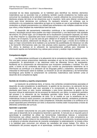 CEIP San Pedro de Alcántara
Programaciones de 3
er
Ciclo Curso 2016/17 Área de Matemáticas
7
veracidad de las ideas expresadas; en la habilidad para identificar los distintos elementos
matemáticos que se esconden tras un problema; también cuando empleamos los medios para
comunicar los resultados de la actividad matemática o cuando utilizamos los conocimientos y las
destrezas propias del área en las situaciones que lo requieran, tanto para obtener conclusiones
como para tomar decisiones con confianza. Es necesario remarcar, sin embargo, que la
contribución a la competencia matemática se logra en la medida en que el aprendizaje de dichos
contenidos va dirigido precisamente a su utilidad para enfrentarse a las múltiples ocasiones en las
que niños y niñas emplean las matemáticas fuera del aula.
El desarrollo del pensamiento matemático contribuye a las competencias básicas en
ciencia y tecnología porque hace posible una mejor comprensión y una descripción más ajustada
del entorno. En primer lugar, con el desarrollo de la visualización (concepción espacial), los niños
y las niñas mejoran su capacidad para hacer construcciones y manipular mentalmente figuras en
el plano y en el espacio, lo que les será de gran utilidad en el empleo de mapas, planificación de
rutas, diseño de planos, elaboración de dibujos, etc. En segundo lugar, a través de la medida se
logra un mejor conocimiento de la realidad y se aumentan las posibilidades de interactuar con ella
y de transmitir informaciones cada vez más precisas sobre aspectos cuantificables del entorno.
Por último, la destreza en la utilización de representaciones gráficas para interpretar la
información aporta una herramienta muy valiosa para conocer y analizar mejor la realidad.
Competencia digital
Las Matemáticas contribuyen a la adquisición de la competencia digital en varios sentidos.
Por una parte porque proporcionan destrezas asociadas al uso de los números, tales como la
comparación, la aproximación o las relaciones entre las diferentes formas de expresarlos,
facilitando así la comprensión de informaciones que incorporan cantidades o medidas. Por otra
parte, a través de los contenidos del bloque cuyo nombre es precisamente tratamiento de la
información se contribuye a la utilización de los lenguajes gráfico y estadístico, esenciales para
interpretar la información sobre la realidad. La iniciación al uso de calculadoras y de herramientas
tecnológicas para facilitar la comprensión de contenidos matemáticos está también unida al
desarrollo de la competencia digital.
Sentido de iniciativa y espíritu emprendedor
La resolución de problemas tiene, al menos, tres vertientes complementarias asociadas al
desarrollo de esta competencia: la planificación, la gestión de los recursos y la valoración de los
resultados. La planificación está aquí asociada a la comprensión en detalle de la situación
planteada para trazar un plan, buscar estrategias y para tomar decisiones; la gestión de los
recursos incluye la optimización de los procesos de resolución; por último, la evaluación periódica
del proceso y la valoración de los resultados permiten hacer frente a otros problemas o
situaciones con mayores posibilidades de éxito. En la medida en que la enseñanza de las
matemáticas incida en estos procesos y se planteen situaciones abiertas, verdaderos problemas,
se mejorará la contribución del área a esta competencia. Actitudes asociadas a la confianza en la
propia capacidad para enfrentarse con éxito a situaciones inciertas están incorporadas a través de
diferentes contenidos del currículo.
Aprender a aprender
El carácter instrumental de una parte importante de los contenidos del área proporciona
valor para el desarrollo de la competencia Aprender a aprender. A menudo es un requisito para el
aprendizaje la posibilidad de utilizar las herramientas matemáticas básicas o comprender
informaciones que utilizan soportes matemáticos. Para el desarrollo de esta competencia es
necesario incidir desde el área en los contenidos relacionados con la autonomía, la perseverancia
y el esfuerzo al abordar situaciones de creciente complejidad, la sistematización, la mirada crítica
y la habilidad para comunicar con eficacia los resultados del propio trabajo. Por último, la
verbalización del proceso seguido en el aprendizaje, contenido que aparece con frecuencia en
 